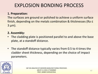 EXPLOSION BONDING PROCESS
1. Preparation:
The surfaces are ground or polished to achieve a uniform surface
finish, depending on the metals combination & thicknesses (Ra ≤
3 µm).
2. Assembly:
• The cladding plate is positioned parallel to and above the base
plate, at a standoff distance.
• The standoff distance typically varies from 0.5 to 4 times the
cladder sheet thickness, depending on the choice of impact
parameters.
67
QIP ON ANALYSIS OF MODERN MANUFACTURING PROCESSES
JAN 07-11 2019, IIT BOMBAY
PROF. AMBER SHRIVASTAVA
 