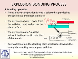 EXPLOSION BONDING PROCESS
• Due to detonation, the cladding plate accelerates towards the
base plate resulting in an angular collision.
68
*Detonation rate: speed of the detonation front across the explosive layer.
3. Bonding operation:
• The explosive composition & type is selected as per desired
energy release and detonation rate.
• The detonation travels away from
the initiation point and across the
plate surface.
• The detonation rate* must be
subsonic to the acoustic velocities
of the metals.
Detonation
Prime
component
Jet
Base
component
Weld
QIP ON ANALYSIS OF MODERN MANUFACTURING PROCESSES
JAN 07-11 2019, IIT BOMBAY
PROF. AMBER SHRIVASTAVA
 