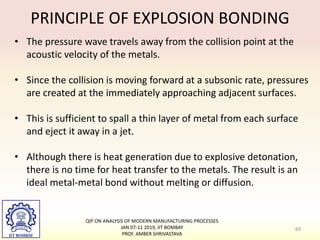 PRINCIPLE OF EXPLOSION BONDING
• The pressure wave travels away from the collision point at the
acoustic velocity of the metals.
• Since the collision is moving forward at a subsonic rate, pressures
are created at the immediately approaching adjacent surfaces.
• This is sufficient to spall a thin layer of metal from each surface
and eject it away in a jet.
• Although there is heat generation due to explosive detonation,
there is no time for heat transfer to the metals. The result is an
ideal metal-metal bond without melting or diffusion.
69
QIP ON ANALYSIS OF MODERN MANUFACTURING PROCESSES
JAN 07-11 2019, IIT BOMBAY
PROF. AMBER SHRIVASTAVA
 