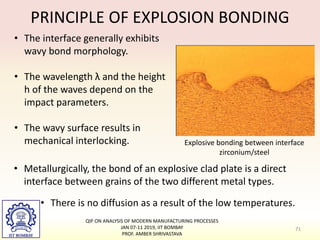 PRINCIPLE OF EXPLOSION BONDING
Explosive bonding between interface
zirconium/steel
• The interface generally exhibits
wavy bond morphology.
• The wavelength λ and the height
h of the waves depend on the
impact parameters.
• The wavy surface results in
mechanical interlocking.
• Metallurgically, the bond of an explosive clad plate is a direct
interface between grains of the two different metal types.
• There is no diffusion as a result of the low temperatures.
71
QIP ON ANALYSIS OF MODERN MANUFACTURING PROCESSES
JAN 07-11 2019, IIT BOMBAY
PROF. AMBER SHRIVASTAVA
 