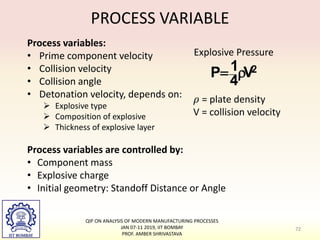 PROCESS VARIABLE
Process variables:
• Prime component velocity
• Collision velocity
• Collision angle
• Detonation velocity, depends on:
 Explosive type
 Composition of explosive
 Thickness of explosive layer
2
V
4
1
P 

Explosive Pressure
𝜌 = plate density
V = collision velocity
Process variables are controlled by:
• Component mass
• Explosive charge
• Initial geometry: Standoff Distance or Angle
72
QIP ON ANALYSIS OF MODERN MANUFACTURING PROCESSES
JAN 07-11 2019, IIT BOMBAY
PROF. AMBER SHRIVASTAVA
 