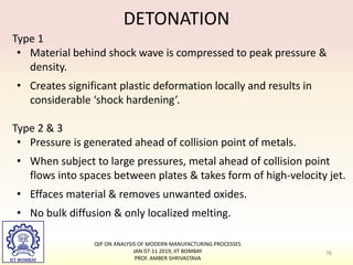 Type 1
• Material behind shock wave is compressed to peak pressure &
density.
• Creates significant plastic deformation locally and results in
considerable ‘shock hardening’.
Type 2 & 3
• Pressure is generated ahead of collision point of metals.
• When subject to large pressures, metal ahead of collision point
flows into spaces between plates & takes form of high-velocity jet.
• Effaces material & removes unwanted oxides.
• No bulk diffusion & only localized melting.
DETONATION
76
QIP ON ANALYSIS OF MODERN MANUFACTURING PROCESSES
JAN 07-11 2019, IIT BOMBAY
PROF. AMBER SHRIVASTAVA
 