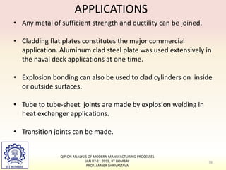 APPLICATIONS
• Any metal of sufficient strength and ductility can be joined.
• Cladding flat plates constitutes the major commercial
application. Aluminum clad steel plate was used extensively in
the naval deck applications at one time.
• Explosion bonding can also be used to clad cylinders on inside
or outside surfaces.
• Tube to tube-sheet joints are made by explosion welding in
heat exchanger applications.
• Transition joints can be made.
78
QIP ON ANALYSIS OF MODERN MANUFACTURING PROCESSES
JAN 07-11 2019, IIT BOMBAY
PROF. AMBER SHRIVASTAVA
 