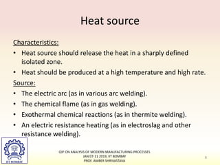 Heat source
Characteristics:
• Heat source should release the heat in a sharply defined
isolated zone.
• Heat should be produced at a high temperature and high rate.
Source:
• The electric arc (as in various arc welding).
• The chemical flame (as in gas welding).
• Exothermal chemical reactions (as in thermite welding).
• An electric resistance heating (as in electroslag and other
resistance welding).
QIP ON ANALYSIS OF MODERN MANUFACTURING PROCESSES
JAN 07-11 2019, IIT BOMBAY
PROF. AMBER SHRIVASTAVA
8
 