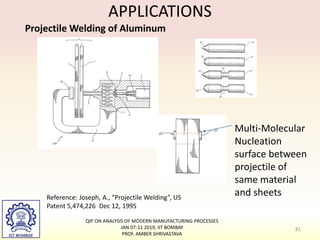 APPLICATIONS
Projectile Welding of Aluminum
Multi-Molecular
Nucleation
surface between
projectile of
same material
and sheets
Reference: Joseph, A., “Projectile Welding”, US
Patent 5,474,226 Dec 12, 1995
81
QIP ON ANALYSIS OF MODERN MANUFACTURING PROCESSES
JAN 07-11 2019, IIT BOMBAY
PROF. AMBER SHRIVASTAVA
 