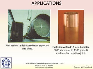 APPLICATIONS
Finished vessel fabricated from explosion
clad plate.
Explosion welded 12 inch diameter
3003 aluminum to A106 grade B
steel tubular transition joint.
Courtesy AWS handbook
82
QIP ON ANALYSIS OF MODERN MANUFACTURING PROCESSES
JAN 07-11 2019, IIT BOMBAY
PROF. AMBER SHRIVASTAVA
 