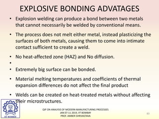 EXPLOSIVE BONDING ADVATAGES
• Explosion welding can produce a bond between two metals
that cannot necessarily be welded by conventional means.
• The process does not melt either metal, instead plasticizing the
surfaces of both metals, causing them to come into intimate
contact sufficient to create a weld.
• No heat-affected zone (HAZ) and No diffusion.
•
• Extremely big surface can be bonded.
• Material melting temperatures and coefficients of thermal
expansion differences do not affect the final product
• Welds can be created on heat-treated metals without affecting
their microstructures.
83
QIP ON ANALYSIS OF MODERN MANUFACTURING PROCESSES
JAN 07-11 2019, IIT BOMBAY
PROF. AMBER SHRIVASTAVA
 