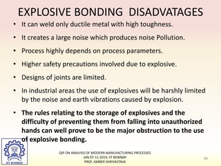EXPLOSIVE BONDING DISADVATAGES
• It can weld only ductile metal with high toughness.
• It creates a large noise which produces noise Pollution.
• Process highly depends on process parameters.
• Higher safety precautions involved due to explosive.
• Designs of joints are limited.
• In industrial areas the use of explosives will be harshly limited
by the noise and earth vibrations caused by explosion.
• The rules relating to the storage of explosives and the
difficulty of preventing them from falling into unauthorized
hands can well prove to be the major obstruction to the use
of explosive bonding.
84
QIP ON ANALYSIS OF MODERN MANUFACTURING PROCESSES
JAN 07-11 2019, IIT BOMBAY
PROF. AMBER SHRIVASTAVA
 
