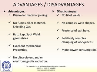 ADVANTAGES / DISADVANTAGES
 Advantages:
 Dissimilar material joining.
 No fumes, filler material,
Shielding Gas
 Butt, Lap, Spot Weld
geometries.
 Excellent Mechanical
Properties.
 No ultra-violent and or
electromagnetic radiation.
 Disadvantages:
 No fillet welds.
 No complex weld shapes.
 Presence of exit hole.
 Relatively complex
clamping of workpieces.
 More power consumption.
QIP ON ANALYSIS OF MODERN MANUFACTURING PROCESSES
JAN 07-11 2019, IIT BOMBAY
PROF. AMBER SHRIVASTAVA
 