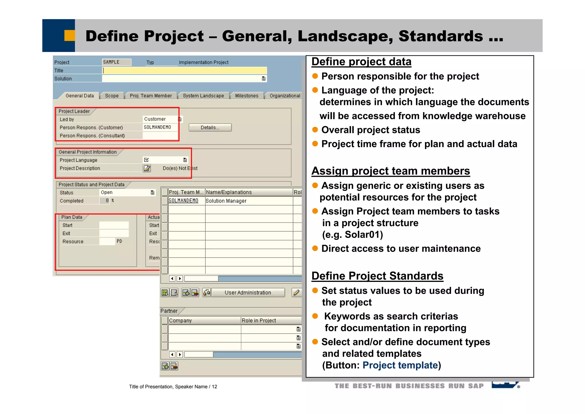 Title of Presentation, Speaker Name / 12
Define Project – General, Landscape, Standards ...
Define project data
Person responsible for the project
Language of the project:
determines in which language the documents
will be accessed from knowledge warehouse
Overall project status
Project time frame for plan and actual data
Assign project team members
Assign generic or existing users as
potential resources for the project
Assign Project team members to tasks
in a project structure
(e.g. Solar01)
Direct access to user maintenance
Define Project Standards
Set status values to be used during
the project
Keywords as search criterias
for documentation in reporting
Select and/or define document types
and related templates
(Button: Project template)
Define project data
Person responsible for the project
Language of the project:
determines in which language the documents
will be accessed from knowledge warehouse
Overall project status
Project time frame for plan and actual data
Assign project team members
Assign generic or existing users as
potential resources for the project
Assign Project team members to tasks
in a project structure
(e.g. Solar01)
Direct access to user maintenance
Define Project Standards
Set status values to be used during
the project
Keywords as search criterias
for documentation in reporting
Select and/or define document types
and related templates
(Button: Project template)
 
