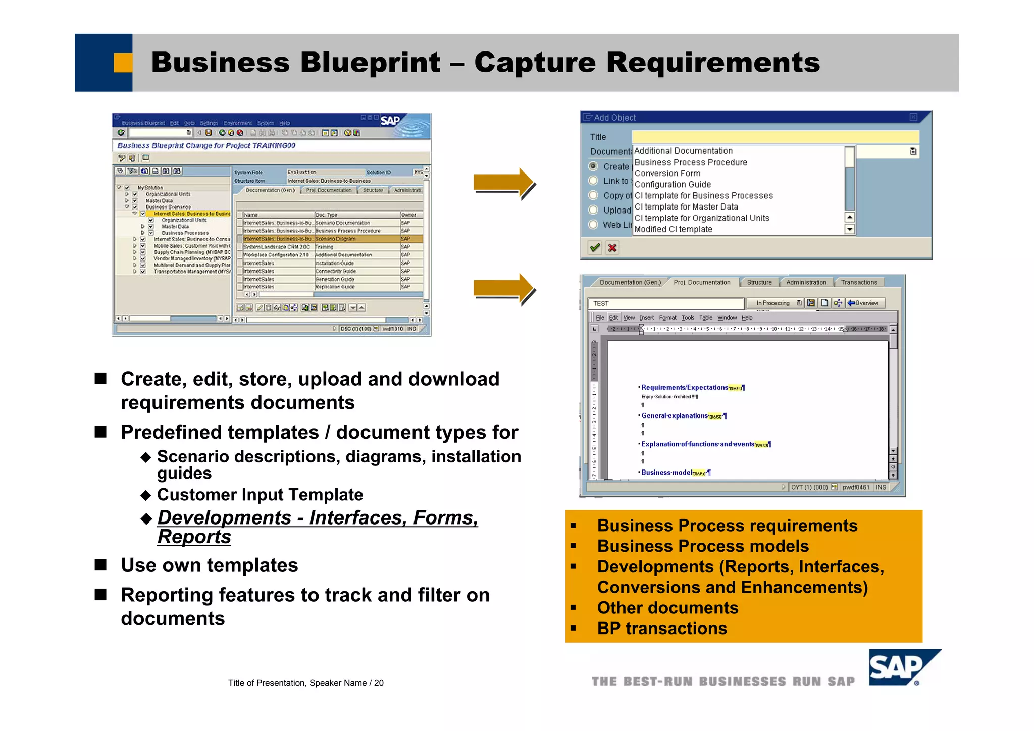 Title of Presentation, Speaker Name / 20
Business Blueprint – Capture Requirements
Create, edit, store, upload and download
requirements documents
Predefined templates / document types for
Scenario descriptions, diagrams, installation
guides
Customer Input Template
Developments - Interfaces, Forms,
Reports
Use own templates
Reporting features to track and filter on
documents
Business Process requirements
Business Process models
Developments (Reports, Interfaces,
Conversions and Enhancements)
Other documents
BP transactions
 