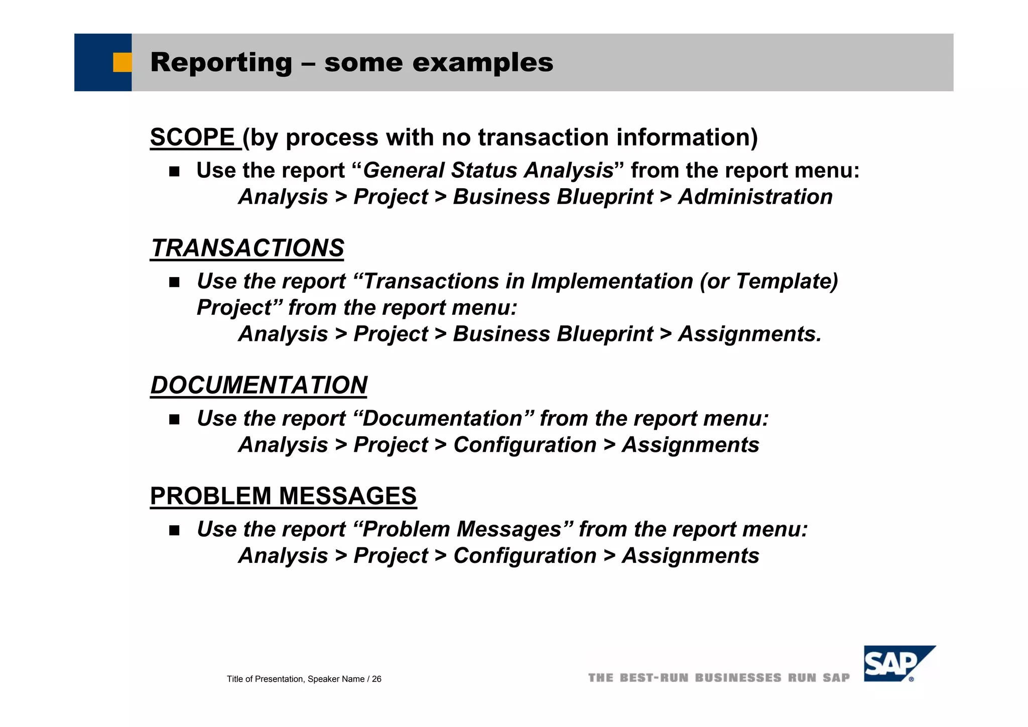 Title of Presentation, Speaker Name / 26
Reporting – some examples
SCOPE (by process with no transaction information)
Use the report “General Status Analysis” from the report menu:
Analysis > Project > Business Blueprint > Administration
TRANSACTIONS
Use the report “Transactions in Implementation (or Template)
Project” from the report menu:
Analysis > Project > Business Blueprint > Assignments.
DOCUMENTATION
Use the report “Documentation” from the report menu:
Analysis > Project > Configuration > Assignments
PROBLEM MESSAGES
Use the report “Problem Messages” from the report menu:
Analysis > Project > Configuration > Assignments
 