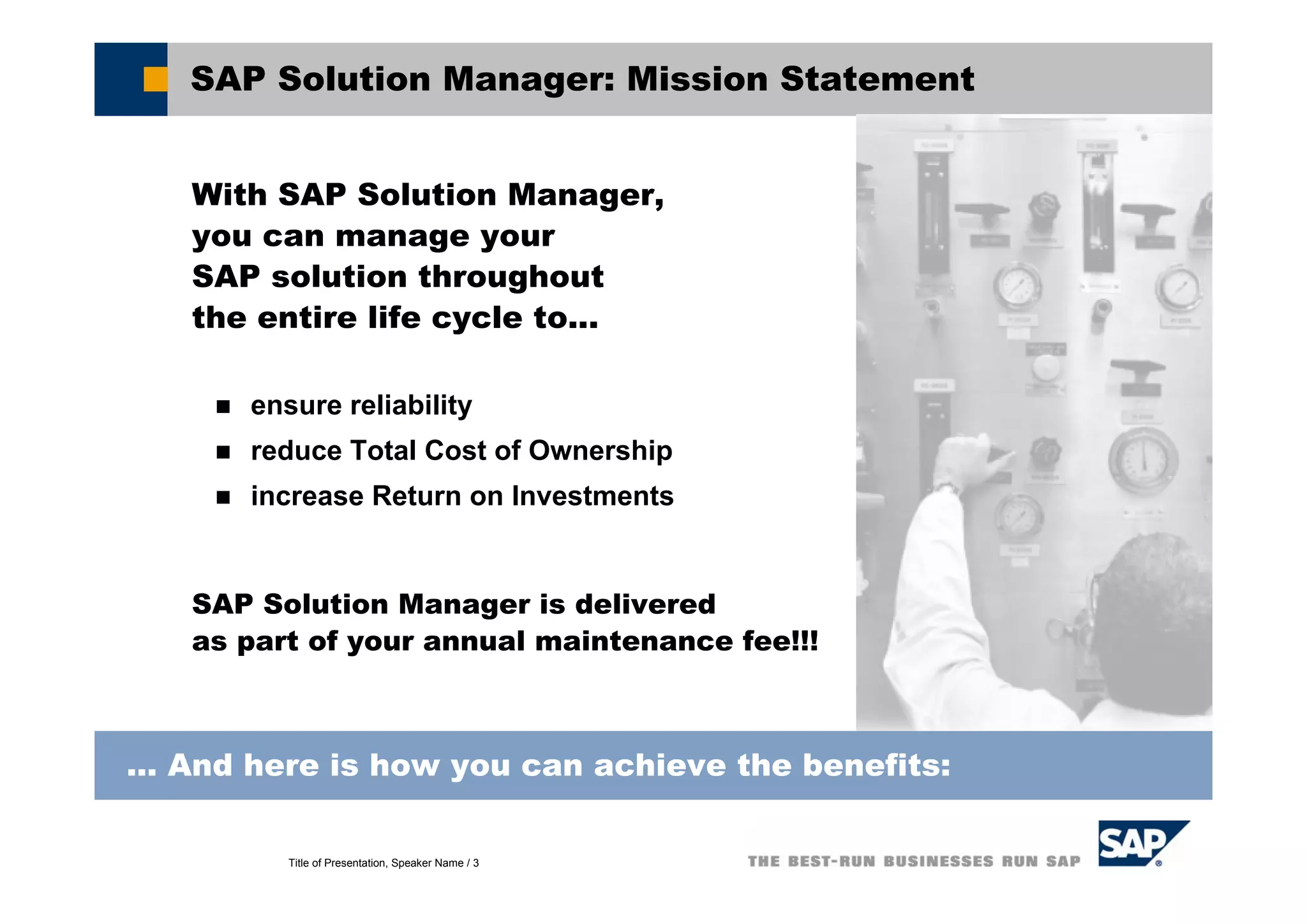 Title of Presentation, Speaker Name / 3
SAP Solution Manager: Mission Statement
With SAP Solution Manager,
you can manage your
SAP solution throughout
the entire life cycle to...
ensure reliability
reduce Total Cost of Ownership
increase Return on Investments
SAP Solution Manager is delivered
as part of your annual maintenance fee!!!
... And here is how you can achieve the benefits:
 