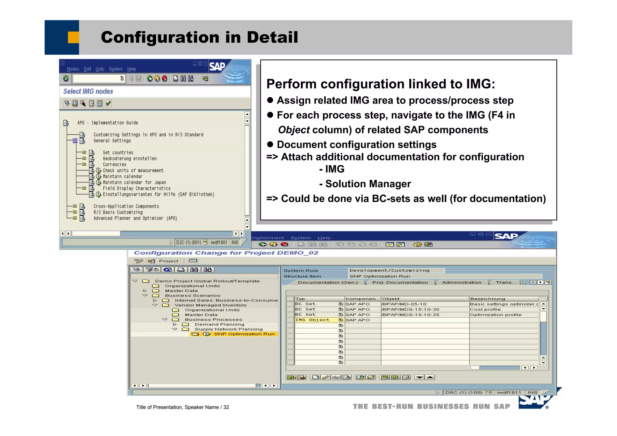 Title of Presentation, Speaker Name / 32
Configuration in Detail
Perform configuration linked to IMG:
Assign related IMG area to process/process step
For each process step, navigate to the IMG (F4 in
Object column) of related SAP components
Document configuration settings
=> Attach additional documentation for configuration
- IMG
- Solution Manager
=> Could be done via BC-sets as well (for documentation)
Perform configuration linked to IMG:
Assign related IMG area to process/process step
For each process step, navigate to the IMG (F4 in
Object column) of related SAP components
Document configuration settings
=> Attach additional documentation for configuration
- IMG
- Solution Manager
=> Could be done via BC-sets as well (for documentation)
 
