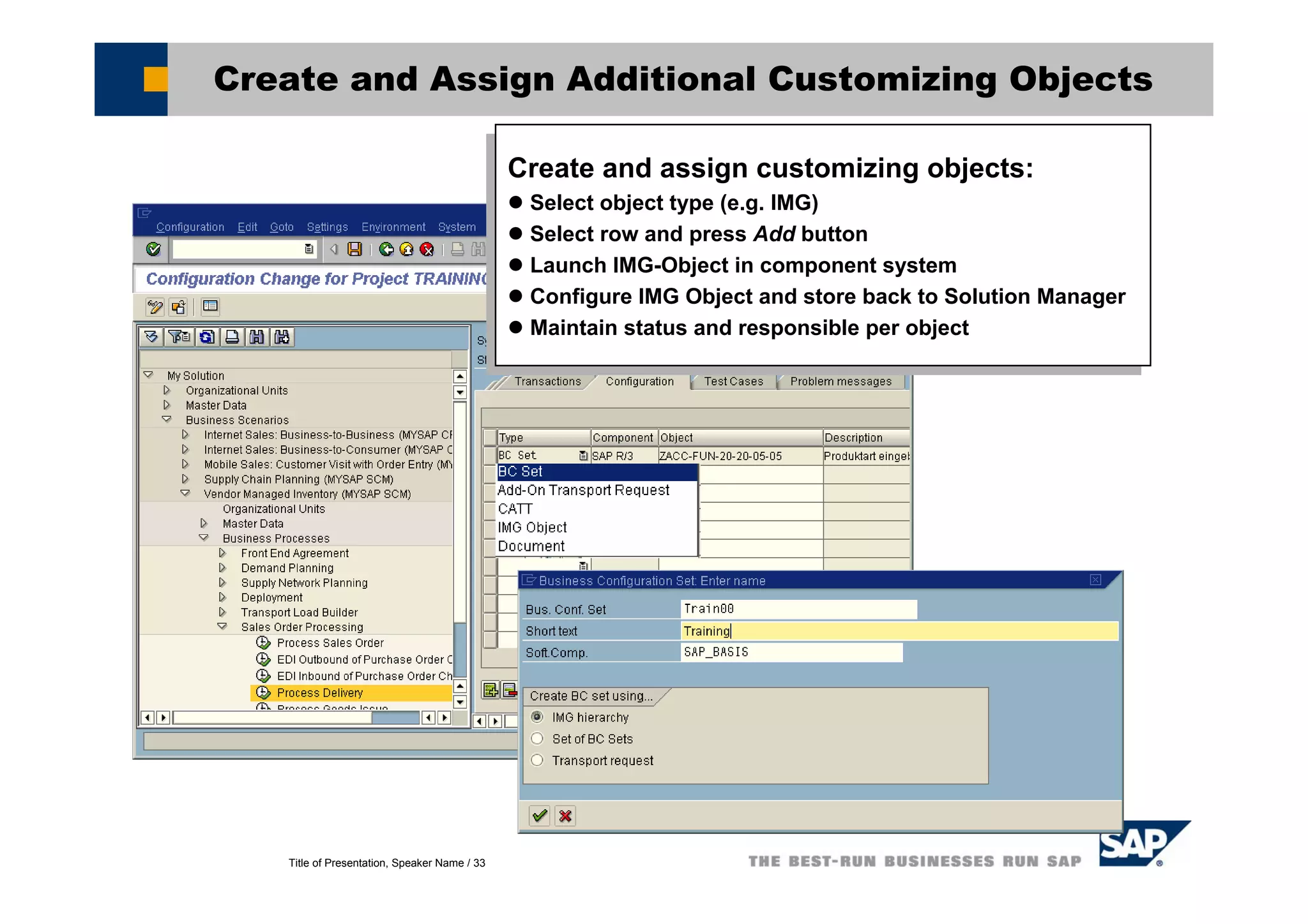 Title of Presentation, Speaker Name / 33
Create and Assign Additional Customizing Objects
Create and assign customizing objects:
Select object type (e.g. IMG)
Select row and press Add button
Launch IMG-Object in component system
Configure IMG Object and store back to Solution Manager
Maintain status and responsible per object
Create and assign customizing objects:
Select object type (e.g. IMG)
Select row and press Add button
Launch IMG-Object in component system
Configure IMG Object and store back to Solution Manager
Maintain status and responsible per object
 
