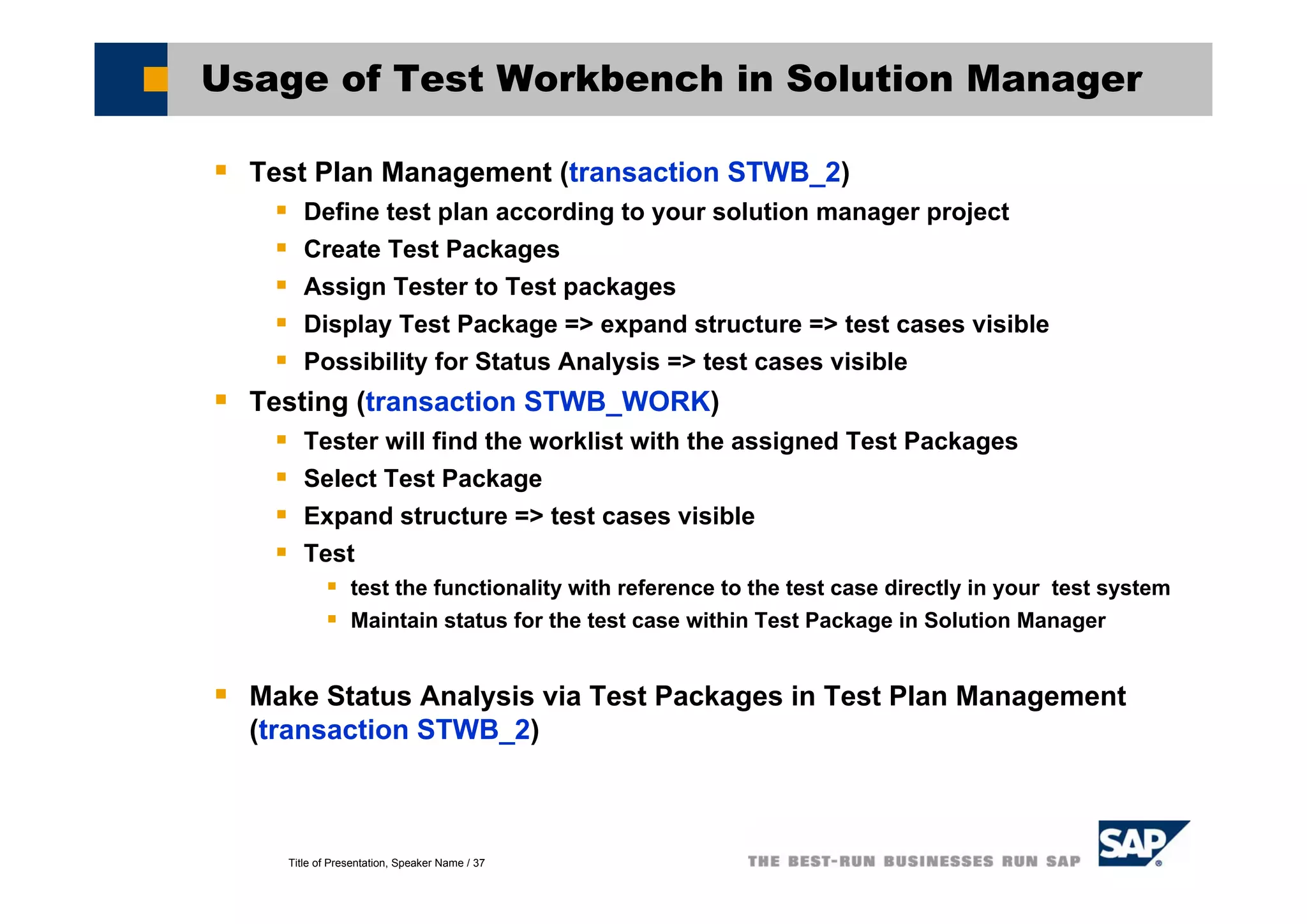 Title of Presentation, Speaker Name / 37
Usage of Test Workbench in Solution Manager
Test Plan Management (transaction STWB_2)
Define test plan according to your solution manager project
Create Test Packages
Assign Tester to Test packages
Display Test Package => expand structure => test cases visible
Possibility for Status Analysis => test cases visible
Testing (transaction STWB_WORK)
Tester will find the worklist with the assigned Test Packages
Select Test Package
Expand structure => test cases visible
Test
test the functionality with reference to the test case directly in your test system
Maintain status for the test case within Test Package in Solution Manager
Make Status Analysis via Test Packages in Test Plan Management
(transaction STWB_2)
 