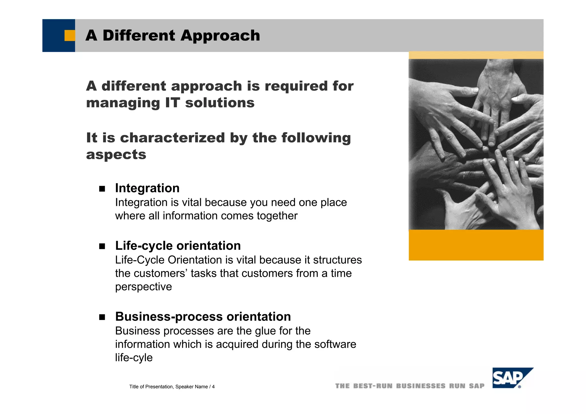 Title of Presentation, Speaker Name / 4
A Different Approach
A different approach is required for
managing IT solutions
It is characterized by the following
aspects
Integration
Integration is vital because you need one place
where all information comes together
Life-cycle orientation
Life-Cycle Orientation is vital because it structures
the customers’ tasks that customers from a time
perspective
Business-process orientation
Business processes are the glue for the
information which is acquired during the software
life-cyle
 