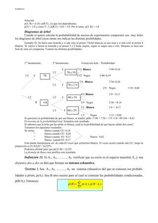 Estadística




              Solución
              p(5, R) = p (5). p(R/5) , ya que son dependientes.
              p(5) = 1/6 y como 5> 3, p(R/5) = 6/8 = 3/4. Por lo tanto p(5, R) = 1/8.
              Diagramas de árbol
        Cuando se quiere calcular la probababilidad de sucesos de experimentos compuestos son muy útiles
los diagramas de árbol cuyas ramas nos indican las distintas posibilidades.
         Ejemplo 28. Se lanza una moneda y si sale cara se ponen 7 bolas blancas en una urna y si sale cruz se ponen 4
blancas. Se vuelve a lanzar la moneda y se ponen 5 o 2 bolas negras, según se saque cara o cruz. Despues se saca una
bola de urna así compuesta. Veamos las distintas posibilidades:




              1er lanzamiento           2º lanzamiento                   Extracción bola    Probabilidad

                                                 C               7/12 Blanca                       7/48=0,14
                                        1/2           7B y 5N
              1/2      C        7B                               5/12 Negra                5/48=0,10

                                                                    7/9 Blanca                     7/36=0,20
                                        1/2      F     7B y 2 N
                                                                                             2/9   Negra         1/18= 0,06

                                                                         4/9 Blanca                1/9 = 0,11
                 1/2                    1/2      C     4B y 5N
                        F       4B                                       5/9 Negra                 5/36 = 0,14
                                                                         2/3 Blanca                1/6 = 0,17
                                        1/2          F 4B y 2N
                                                             1/3      Negra            1/12 = 0,08
        Si queremos la probabilidad de que sea blanca, se tendrá: p(B) =7/48 + 7/36 + 1/9 +1/6= 89/144 = 0,62
        El teorema de la probabilidad total formaliza este resultado.
        Si sabemos que la bola que ha salido es blanca ¿cuál es la probabilidad de que hayan salido dos caras?
        Teníamos los siguientes resultados :
        Se extrae          blanca cuando CC: 0,14
                 “         blanca cuando CF: 0,20
                 “         blanca cuando FC: 0,11                     blanca : 0,62
                 “         blanca cuando FF: 0,17
        Esto puede interpretarse así: de cada 62 veces que extraemos blanca, 14 veces ocurre cuando sale CC, luego la
proporción es 0,14/0,62 = 0,225%
        Podemos afirmar pues que p(CC/B) = 0,225.
        La fórmula de Bayes nos justifica este resultado.
              Definición 11. Si A1, A2, ..........., An verifican que su unión es el espacio muestral, E, y son
disjuntos dos a dos se dirá que forman un sistema exhaustivo.
              Teorema 1. Sea A1, A2, ..........., An un sistema exhaustivo del que se conocen sus probabi-
lidades a priori, p(Ai). Sea B otro suceso para el cual se conocen las probabilidades condicionadas,
p(B/Ai). Entonces:                                                 n
                                                        p( B ) = ∑ p( Ai ). p( B / Ai )
                                                                  i =1
 