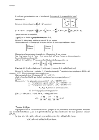 Estadística




              Resultado que se conoce con el nombre de Teorema de la probabilidad total
              Demostración                                                                A3    A2        An
                                                 n
              Por ser un sistema exhaustivo,   UA = E
                                                i =1
                                                       i       , entonces:                      B

                                                 n               n             n                 n
              p ( B) = p(B ∩ E ) = p( ( B ∩ (  U Ai ) = p(U B ∩ Ai ) *=
                                                i =1            i =1
                                                                             ∑ p( B ∩ Ai ) = ∑ p( Ai ) p( B / Ai )
                                                                              i =1              i =1
              *ya que todos son incompatibles.
              A p(B) se le llama la probabilidad total de B.
              Ejemplo 29. Vamos a ver la razón de que se le de este nombre.
              Supongamos que B es el suceso que al extraer una bola de entre dos urnas ésta sea blanca.

                               2 blancas                        3 blancas
                               3 negras                         4 negras


              El de que urna hay que elegir viene dado por el lanzamiento de una moneda.
              Sea: A1 el suceso elegir la 1ª urna y A2 el suceso elegir la 2ª urna. Forman un sistema exhaustivo.
              La probabilidad de ambos es 1/2.
              p(B/A1) = 2/5 y p(B/A2) = 3/7, a estas probabilidades se les llama parciales y a:
                                                        1 2 1 3 29
                                           p( B ) =        +   =   probabilidad total.
                                                        2 5 2 7 70
              Ejercicio 12. Resolver el ejemplo 28 utilizando el teorema de la probabilidad total.
        Ejemplo 30. Un libro tiene 3 capítulos. El 85% de las páginas del 1er capítulo no tiene ningún error. El 90% del
segundo y el 95% del tercero tampoco tienen ningún error.
        El primer capítulo tiene 125 páginas, el 2º 150 y el 3º 175.
        ¿Cuál es la probabilidad de que al elegir una página al azar no tenga ningún error?
        Solución
        Llamamos: A1 = “ser página del primer capítulo”, p(A1) = 125/450 = 5/18
                            A2 = “ser página del segundo capítulo”, p(A2) = 150/450 = 1/3
                            A3 = “ser página del tercer capítulo” , p(A3) = 175/450 = 7/18
                                                       A1 , A2 y A3 forman un sistema exhaustivo.
                                  Sea B = “ser página que no tenga errores”
              p(B/A1 ) = 0,85, p(B/A2 ) = 0,90, p(B/A2) = 0,95 y por lo tanto:
                                                            5 85 1 9    7 95
                                             p(B) =              +    +       = 0,905
                                                           18 100 3 10 18 100


              Teorema de Bayes
       Supongamos que en las circunstancias del ejemplo 29 nos planteamos ahora lo siguiente: Sabiendo
que ha salido bola blanca ¿Cuál es la probabilidad de que haya salido cara? Es decir queremos calcular
p(A1/B).
       Se tiene p(A1∩B) = p(A1).p(B/ A1), pero también p(A1∩B) = p(B).p(A1/B) , luego
                               p(A1).p(B/ A1) =p(B).p(A1/B) de donde:
 