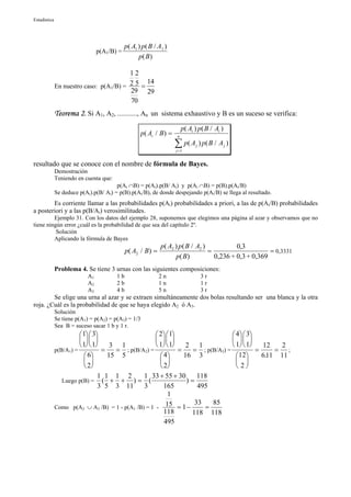 Estadística




                                             p( A1 ) p( B / A1 )
                                 p(A1/B) =
                                                   p( B )

                                         12
                                               14
              En nuestro caso: p(A1/B) = 2 5 =
                                         29 29
                                         70
              Teorema 2. Si A1, A2, ..........., An un sistema exhaustivo y B es un suceso se verifica:
                                                                       p( Ai ) p( B / Ai )
                                                    p( Ai / B) =   n

                                                                   ∑ p( A ) p( B / A )
                                                                   j =1
                                                                             j               j



resultado que se conoce con el nombre de fórmula de Bayes.
              Demostración
              Teniendo en cuenta que:
                                        p(Ai ∩B) = p(Ai).p(B/ Ai) y p(Ai ∩B) = p(B).p(Ai/B)
              Se deduce p(Ai).p(B/ Ai) = p(B).p(Ai/B), de donde despejando p(Ai/B) se llega al resultado.
        Es corriente llamar a las probabilidades p(Ai) probabilidades a priori, a las de p(Ai/B) probabilidades
a posteriori y a las p(B/Ai) verosimilitudes.
         Ejemplo 31. Con los datos del ejemplo 28, suponemos que elegimos una página al azar y observamos que no
tiene ningún error ¿cuál es la probabilidad de que sea del capítulo 2º.
          Solución
         Aplicando la fórmula de Bayes
                                                             p( A2 ) p( B / A2 )           0,3
                                             p( A2 / B) =                        =                     = 0,3331
                                                                   p( B )          0,236 + 0,3 + 0,369
              Problema 4. Se tiene 3 urnas con las siguientes composiciones:
                            A1          1b                  2n                   3r
                            A2          2b                  1n                   1r
                            A3          4b                  5n                   3r
        Se elige una urna al azar y se extraen simultáneamente dos bolas resultando ser una blanca y la otra
roja. ¿Cuál es la probabilidad de que se haya elegido A2 ó A3.
              Solución
              Se tiene p(A1) = p(A2) = p(A3) = 1/3
              Sea B = suceso sacar 1 b y 1 r.
                         1  3                    2  1                     4  3
                                                                           
                         1  1    3 1             1  1    2 1              1  1   12  2
              p(B/A1) =           =   = ; p(B/A2) =           =    = ; p(B/A3) =           =    = ;
                            6     15 5               4      16 3                12     611 11
                                                                                              .
                                                                                
                            2                        2                          2
                                 1 1 1 2       1 33 + 55 + 30       118
                 Luego p(B) = ( + + ) = (                        )=
                                 3 5 3 11      3        165         495
                                                         1
                                                                   33    85
              Como p(A2 ∪ A3 /B) = 1 - p(A1 /B) = 1 - 15 = 1 −        =
                                                        118       118 118
                                                        495
 