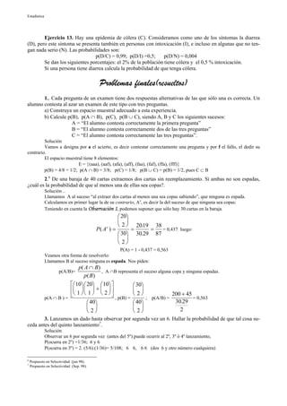 Estadística




        Ejercicio 13. Hay una epidemia de cólera (C). Consideramos como uno de los síntomas la diarrea
(D), pero este síntoma se presenta también en personas con intoxicación (I), e incluso en algunas que no ten-
gan nada serio (N). Las probabilidades son:
                                p(D/C) = 0,99; p(D/I) =0,5;      p(D/N) = 0,004
        Se dan los siguientes porcentajes: el 2% de la población tiene cólera y el 0,5 % intoxicación.
        Si una persona tiene diarrea calcula la probabilidad de que tenga cólera.

                                            Problemas finales(resueltos)
       1.. Cada pregunta de un examen tiene dos respuestas alternativas de las que sólo una es correcta. Un
alumno contesta al azar un examen de este tipo con tres preguntas.
       a) Construya un espacio muestral adecuado a esta experiencia.
       b) Calcule p(B), p(A ∩ B), p(C), p(B ∪ C), siendo A, B y C los siguientes sucesos:
                    A = “El alumno contesta correctamente la primera pregunta”
                    B = “El alumno contesta correctamente dos de las tres preguntas”
                    C = “El alumno contesta correctamente las tres preguntas”.
         Solución
         Vamos a designa por a el acierto, es decir contestar correctamente una pregunta y por f el fallo, el dedir su
contrario.
         El espacio muestral tiene 8 elementos:
                          E = {(aaa), (aaf), (afa), (aff), (faa), (faf), (ffa), (fff)}
         p(B) = 4/8 = 1/2; p(A ∩ B) = 3/8; p(C) = 1/8; p(B ∪ C) = p(B) = 1/2, pues C ⊂ B
        2.6 De una baraja de 40 cartas extraemos dos cartas sin reemplazamiento. Si ambas no son espadas,
¿cuál es la probabilidad de que al menos una de ellas sea copas?.
              Solución ..
              Llamamos A al suceso “al extraer dos cartas al menos una sea copas sabiendo”, que ninguna es espada.
              Calculamos en primer lugar la de su contrario, Ac, es decir la del suceso de que ninguna sea copas:
              Teniendo en cuenta la Observación 1, podemos suponer que sólo hay 30 cartas en la baraja.
                                                     20
                                                     
                                                     2  2019 38
                                                            .
                                           P( A ) =
                                               c
                                                          =    =   = 0,437 luego:
                                                     30 30.29 87
                                                     
                                                     2
                                                  P(A) = 1 - 0,437 = 0,563
              Veamos otra forma de resolverlo:
              Llamamos B al suceso ninguna es espada. Nos piden:
                              p( A ∩ B )
                      p(A/B)=            , A ∩B representa el suceso alguna copa y ninguna espadas.
                                 p( B )
                           10  20  10            30
                              +                  
              p(A ∩ B ) =
                           1   1   2   , p(B) =  2  ; p(A/B) = 200 + 45 = 0,563
                                    40                 40                30.29
                                                                           2
                                    2                  2
        3. Lanzamos un dado hasta observar por segunda vez un 6. Hallar la probabilidad de que tal cosa su-
ceda antes del quinto lanzamiento7.
              Solución
              Observar un 6 por segunda vez (antes del 5º) puede ocurrir al 2º, 3º ó 4º lanzamiento,
              P(ocurra en 2º) =1/36; 6 y 6
              P(ocurra en 3º) = 2. (5/6).(1/36)= 5/108; 6 6, 6 6 (dos 6 y otro número cualquiera)

6
    Propuesto en Selectividad (jun 98).
7
    Propuesto en Selectividad (Sep. 98).
 