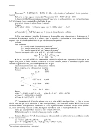 Estadística




              P(ocurra en 4º) = 3. (25/36).(1/36) = 25/432; 6 6 (dos 6 y los otros dos nº cualesquiera 3 formas para esta si-
tuación).
              P(observar un 6 por segunda vez antes del 5º lanzamiento)= 1/36 + 5/108 + 25/432 = 0,132
         4. La probabilidad de que una jugadora de golf haga hoyo en un lanzamiento a una cierta distancia es
0,2. Si lo intenta 5 veces, calcular la probabilidad de que:
              a) no acierte ninguna; b) acierte alguna; c) acierte 2.
              Solución
              a) P(5 fallos) = (0,8)5;   b) P(acertar alguna vez) = 1 - P(fallar todas) = 1 - (0,8)5;

                                   5        2          3
              c) P(acierte 2) =   0,2 .0,8 , pues hay 10 formas de obtener 2 aciertos y e fallos.
                                   2
        5. Una caja contiene 5 tornillos defectuosos y 4 aceptables; otra caja contiene 4 defectuosos y 5
aceptables. Se traslada un tornillo de la primera caja a la segunda; a continuación se extrae un tornillo de la
segunda caja. ¿Cuál es la probabilidad de que este último sea aceptable?.
              Solución
              Sean los sucesos :
                       B = “tornillo sacado últimamente sea aceptable”
                       A1 = “tornillo pasado de la 1ª a la 2ª caja sea aceptable”
                       A2 = “tornillo pasado de la 1ª a la 2ª caja sea defectuoso”
              Tenemos que calcular p(B) = p(A1 )p(B/ A1) + p(A2 )p(B/ A2), luego:
                                                                4 6 5 5 49
                                                   p(B) =           +    =   = 0,5444
                                                                9 10 9 10 90
        6. En un cierto país, el 99% de los detenidos y sometidos a juicio son culpables del delito que se les
imputa. Los jueces, al emitir veredicto, aciertan en el 95% de los casos, tanto si el acusado es culpable como
inocente. Según estos datos, calcúlese la probabilidad de que:
        a) un ciudadano inocente haya sido declarado culpable.
        b) sea culpable, si ha sido declarado inocente.
              Solución                                                Prob.
                                                     dec. C           0,9405
                                              0,95

                       0,99           C
                                                  0,05       dec. I   0,0495

                                                   0,05 dec.C         0,0005
                       0,01               I

                                          0,95    dec. I              0,0095
              Luego:
              p(dec. C) = 0,9405 + 0,0005 =0,9410,                    p( dec. I) = 0, 0495 + 0,0095 = 0,0590
              p( I /dec. C) = 0,0005/0,9410 = 0,00053
              p(C/ dec. I) = 0,0495/0,0590 = 0, 8389

        78. En una ciudad el 10% de los adultos escucha la radio, el 40% lee el periódico y el 70% ve la tele-
visión; entre los que ven la televisión, el 30% lee el periódico y el 4% escucha la radio. El 90% de los que
escuchan la radio lee el periódico, siendo sólo el 2% de la población total de adultos los que leen el periódi-
co, ven la televisión y escuchan la radio. Se elige un individuo al azar, se pide la probabilidad de:
        a) De que lea el periódico, escuche la radio o vea la televisión.
        b) Sabiendo que lee el periódico, la de que escuche la radio.

          Solución . Llamamos T, P y R al suceso de que el individuo elgido vea la televisión, lea el periódico o escuche
la radio respectivamente.
          a) Tenemos: p(T) = 0,7,p(P) = 0,4 ,        p(R) = 0,1
          p(T ∩ P) = p(T).p(P/T) = 0,7. 0,3 = 0,21; p(T∩ R) = 0,7.0,04 =0,028;

8
    Este problema es análogo al problema 1 de la página 3.
 