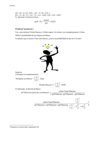 Estadística




              p(P ∩ R) = 0,1.0,9 =0,09 y p(T ∩ P∩ R) = 0,02 ⇒
              p(T ∪ P ∪ R) = 0,7 + 0,4 + 0,1 - 0,21 - 0,028 - 0,09 + 0,02 = 0,892
              b) Aplicando la fórmula de Bayes:
                                                         0,10,9
                                                            .
                                          p( R / P ) =          = 0,225
                                                           0,4

              Problema9 (propuesto )
              Una urna contiene 8 bolas blancas y 4 bolas negras. Se extraen, con reemplazamiento, 5 bolas.
              Hallar la probabilidad de que alguna sea blanca.
              Si sabemos que al menos 2 han sido blancas, ¿cuál es la probabilidad de que las 5 lo sean?




              Solución
              a) Pasamos al complementartio:
                                                5
                                      4
              P(ninguna sea blanca) =   , luego
                                       12 
                                                                               5
                                                                          4
                                                    P(todas blancas)= 1 −   =0,996
                                                                           12 
              b) Aplicando la fórmula de Bayes
                                                                             p(las 5 sean blancas)
                      p(5 blanca/al menos dos son blancas)=
                                                                1 - p(0 blancas) - p(1 blancas) − p(2 blancas)
                                                                                                      5
                                                                                             2
                                                                                              
                                                    p(las 5 sean blancas)                     3         1
                                                                                    =                   =
                                          p(3 blancas) + p(4 blancas) + p(8 blancas)  2  5
                                                                                               2 4
                                                                                                    2 3   6
                                                                                        + 5 5 + 10 5
                                                                                       3     3    3




9
    Propuesto en selectividad (septiembre 99)
 