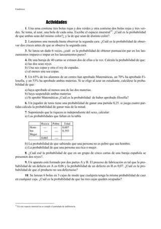 Estadística




                                     Actividades
       1. Una urna contiene tres bolas rojas y dos verdes y otra contiene dos bolas rojas y tres ver-
des. Se toma, al azar, una bola de cada urna. Escribe el espacio muestral10. ¿Cuál es la probabilidad
de que ambas sean del mismo color?¿ y la de que sean de distinto color?.
       2. Lanzamos una moneda hasta observar la segunda cara. ¿Cuál es la probabilidad de obser-
var dos cruces antes de que se observe la segunda cara.
      3. Se lanza un dado 6 veces, ¿cuál es la probabilidad de obtener puntuación par en los lan-
zamientos impares e impar en los lanzamientos pares?
              4. De una baraja de 40 cartas se extraen dos de ellas a la vez. Calcula la probabilidad de que:
              a) las dos sean reyes
              b) Una sea copas y otra el rey de espadas.
              c) al menos una sea copas.
        5. Un 65% de los alumnos de un centro han aprobado Matemáticas, un 70% ha aprobado Fi-
losofía, y un 53% ha aprobado ambas materias. Si se elige al azar un estudiante, calcúlese la proba-
bilidad de que:
              a) haya aprobado al menos una de las dos materias.
              b) haya suspendido ambas materias
              c) Si aprobó Matemáticas ¿Cuál es la probabilidad de haber aprobado filosifía?
        6. Un jugador de tenis tiene una probabilidad de ganar una partida 0,25. si juega cuatro par-
tidas calcula la probabilidad de ganar más de la mitad.
              7. Suponiendo que la riqueza es independiente del sexo, calcular:
              a) Las probabilidades que faltan en la tabla

                                Rico/a       Pobre  Total
                   Hom-                          0,607
                   bre                         0,393
                   Mujer
                                0,002           
              b) La probabilidad de que sabiendo que una persona no es pobre que sea hombre.
              c) La probabilidad de que una persona sea rica o mujer.
       8. ¿Cuál esd la probabilidad de que en un grupo de cinco cartas de una baraja española se
presenten dos reyes?.
       9. Un aparato está formado por dos partes A y B. El proceso de fabricación es tal que la pro-
babilidad de un defecto en A es 0,06 y la probabilidad de un defecto en B es 0,07. ¿Cuál es la pro-
babilidad de que el producto no sea defectuoso?
       10. Se lanzan 6 bolas en 3 cajas de modo que cualqiera tenga la misma probabilidad de caer
en cualquier caja. ¿Cuál es la probabilidad de que las tres cajas queden ocupadas?




10
     En este espacio muestral no se cumple el postulado de indiferencia.
 