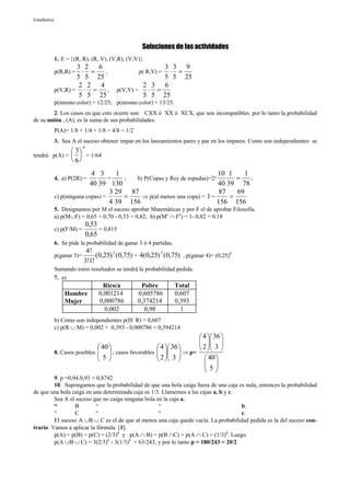 Estadística




                                                    Soluciones de las actividades
              1. E = {(R, R), (R, V), (V,R), (V;V)}.
                      3 2 6                              3 3 9
              p(R,R) =  ⋅ =  ,                            ⋅ =
                                                  p( R,V) =
                      5 5 25                             5 5 25
                       2 2 4                        2 3 6
              p(V,R) = ⋅ =     ,           p(V,V) =  ⋅ =
                       5 5 25                       5 5 25
              p(mismo color) = 12/25; p(mismo color) = 13/25.
        2. Los casos en que esto ocurre son: CXX ó XX ó XCX, que son incompatibles. por lo tanto la probabilidad
de su unión , (A), es la suma de sus probabilidades.
              P(A)= 1/8 + 1/4 + 1/8 = 4/8 = 1/2
              3. Sea A el suceso obtener impar en los lanzamientos pares y par en los impares. Como son independientes se
                            6
                3
tendrá: p(A) =   = 1/64
                6
                             4 3       1                                    10 1     1
              4. a) P(2R) =         =    ;  b) P(Copas y Rey de espadas)=2!       =    ;
                            40 39 130                                       40 39 78
                                     3 29 87                                 87   69
              c) p(ninguna copas) =      =    ⇒ p(al menos una copa) = 1 −      =
                                    4 39 156                                156 156
              5. Designamos por M el suceso aprobar Matemáticas y por F el de aprobar Filosofía.
              a) p(M∪F) = 0,65 + 0,70 - 0,53 = 0,82; b) p(Mc ∩ Fc) = 1- 0,82 = 0,18
                                0,53
              c) p(F/M) =            = 0,815
                                0,65
              6. Se pide la probabilidad de ganar 3 ó 4 partidas.
                             4!
              p(ganar 3)=        (0,25) 3 (0,75) = 4(0,25) 3 (0,75) , p(ganar 4)= (0,25)4
                            3!1!
              Sumando estos resultados se tendrá la probabilidad pedida.
              7. a)
                                       Rico/a      Pobre            Total
                  Hombre             0,001214     0,605786          0,607
                  Mujer              0,000786     0,374214          0,393
                                       0,002        0,98              1
              b) Como son independientes p(H/ R) = 0,607
              c) p(R ∪ M) = 0,002 + 0,393 - 0,000786 = 0,394214
                                                                    4  36 
                                                                     
                                                                    2  3 
                                 40                   4  36    
              8. Casos posibles   ; casos favorables    ⇒ p=
                                5                     2  3 
                                                                40 
                                                                      
                                                                     5
                                                                      
         9. p =0,94.0,93 = 0,8742
         10. Supongamos que la probabilidad de que una bola caiga fuera de una caja es nula, entonces la probabilidad
de que una bola caiga en una determinada caja es 1/3. Llamemos a las cajas a, b y c.
         Sea A el suceso que no caiga ninguna bola en la caja a.
         “        B        “                        “                                b.
         “        C        “                        “                                c.
         El suceso A ∪B ∪ C es el de que al menos una caja quede vacía. La probabilidad pedida es la del suceso con-
trario. Vamos a aplicar la fórmula [1].
         p(A) = p(B) = p(C) = (2/3)6 y p(A ∩ B) = p(B ∩C) = p(A ∩ C) = (1/3)6. Luego
         p(A ∪B ∪ C) = 3(2/3)6 - 3(1/3)6 = 63/243, y por lo tanto p = 180/243 = 20/2
 