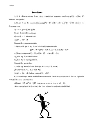 Estadística




                                        Cuestiones
              1. Si A y B son sucesos de un cierto experimento aleatorio, ¿puede ser p(A) + p(B) > 1?.
Razonar la respuesta.
              2. Si A y B son dos sucesos tales que p(A) = 1/5 p(B) = 3/4 y p(A∩B) = 3/20, entonces po-
demos asegurar:
              a) A ⊂ B, pues p(A)< p(B).
              b) A y B son independientes.
              c) A ∪ B es el suceso seguro.
              d) p(A ∪ B) = 4/5
              Razonar la respuesta correcta.
              3. Demostrar que si A y B son independientes se cumple:
                                   p(A ∪ B) = p(A) + p(B).p(Ac) = p(A).p(Bc) + p(B)
              4. Si sabemos que p(A) = 0,2, p(B) = 0,3 y p(A ∪ B) = 0,4,
              a) ¿Son A y B independientes?.
              b) ¿Son A y B incompatibles?.
              Razonar las respuestas.
              5. Sean A y B dos sucesos tales que p(A ∪ B) = p(A ∩ B).
              ¿Cuánto valen p(A - B) y p(B -A) ?
              Si p(A ∪ B) = 1/2, Cuánto valen p(A) y p(B)?
              6. En una baraja hemos suprimido varias cartas. Entre las que quedan se dan las siguientes
probabilidades de ser extraídas:
              p(Copa) = 0,3, p(As) = 0,15, p(carta que no sea ni copa ni as) = 0,6
              ¿Está entre ellas el as de copas?. En caso afirmativo halla su probabilidad.
 