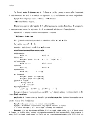 Estadística




              Se llamará unión de dos sucesos A y B al que se verifica cuando en una prueba el resultado
es un elemento de A o de B (o de ambos). Se representa A∪B (corresponde a la unión conjuntista).
              Ejemplo 9. En la figura 2 el suceso A∪B tiene a + c + b elementos.

              vIntersección de sucesos.

              Llamaremos suceso intersección de A y B al que ocurre cuando el resultado de una prueba
es un elemento de ambos. Se representa A ∩B (corresponde a la intersección conjuntista).
              Ejemplo 10. En la figura 2 el suceso intersección tiene c elementos.

              uDiferencia de sucesos.

              Si A y B son dos sucesos se define su diferencia como: A - B = A ∩ Bc.
              Se verifica pues: Ac = E - A.
              Ejemplo 11. En la figura 2., A - B tiene a elementos.
              Propiedades de la unión e intersección.
              a) Idempotente:
                      A∪A=A;                     A∩A=A
              b) Asociativa:
                      A ∪ (B ∪ C) = (A ∪ B) ∪ C; A ∩ (B ∩ C) = (A∩ B) ∩ C
              c) Conmutativa:
                      A ∪ B = B ∪ A;             A∩B=B∩A
              d) Neutro:
                      A∪ φ=A                     A∩E=A
              e) Absorbente:
                      A ∪ E = E;           A∩φ=φ
              f) Distributiva:
                       A ∪ (B ∩ C) = (A ∪ B) ∩ (A ∪ C)
                       A ∩ (B ∪ C) = (A ∩ B) ∪ (A ∩ C)
              g) Leyes de Morgan:
                       ( A ∪ B)c = Ac∩ Bc
                       (A ∩ B) c = Ac ∪ Bc
              h) Complementarios:
                       (Ac ) c = A ;  A ∪ Ac = E ; A ∩ Ac = φ;             φc = E
              Estas propiedades se resumen diciendo que (P(E) , ∪, ∩ ) es un retículo complementario, es de-
cir un Álgebra de Boole.
              Definición 6. Dos sucesos A y B se dice que son incompatibles si tienen intersección vacía.
En otro caso se dirán compatibles.
              Ejemplo 12. Cualquier suceso A y su contrario son incompatibles.
              Ejemplo 13. Si extraemos dos cartas de una baraja española (40 cartas) los sucesos:
              A = “ las dos sean copas” y B = “ una sea copas y la otra rey” son compatibles.
        Problema 1. En una determinada población el 50% ha estado casado alguna vez, el 50% tiene menos
de 70 años y el 80% no padece ninguna enfermedad contagiosa. De estos últimos el 60% tiene menos de 70
años y el 40% ha estado casado alguna vez. De los que han estado casados alguna vez, sólo el 20% tiene me-
 