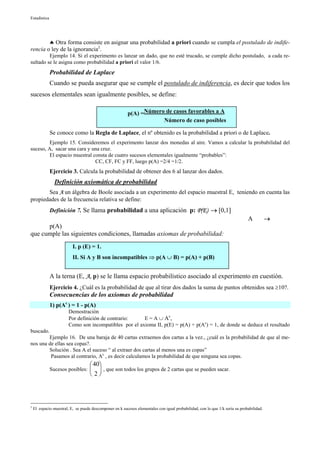 Estadística




        ♣ Otra forma consiste en asignar una probabilidad a priori cuando se cumpla el postulado de indife-
rencia o ley de la ignorancia2.
         Ejemplo 14. Si el experimento es lanzar un dado, que no esté trucado, se cumple dicho postulado, a cada re-
sultado se le asigna como probabilidad a priori el valor 1/6.
              Probabilidad de Laplace
              Cuando se pueda asegurar que se cumple el postulado de indiferencia, es decir que todos los
sucesos elementales sean igualmente posibles, se define:

                                                          p(A) =Número de casos favorables a A
                                                                      Número de caso posibles

              Se conoce como la Regla de Laplace, el nº obtenido es la probabilidad a priori o de Laplace.
         Ejemplo 15. Consideremos el experimento lanzar dos monedas al aire. Vamos a calcular la probabilidad del
suceso, A, sacar una cara y una cruz.
         El espacio muestral consta de cuatro sucesos elementales igualmente “probables”:
                              CC, CF, FC y FF, luego p(A) =2/4 =1/2.
              Ejercicio 3. Calcula la probabilidad de obtener dos 6 al lanzar dos dados.
                Definición axiomática de probabilidad
       Sea A un álgebra de Boole asociada a un experimento del espacio muestral E, teniendo en cuenta las
propiedades de la frecuencia relativa se define:
              Definición 7. Se llama probabilidad a una aplicación p: P(E) → [0,1]
                                                                                                                              A           →
      p(A)
que cumple las siguientes condiciones, llamadas axiomas de probabilidad:
                          I. p (E) = 1.
                          II. Si A y B son incompatibles ⇒ p(A ∪ B) = p(A) + p(B)


              A la terna (E, A, p) se le llama espacio probabilístico asociado al experimento en cuestión.
              Ejercicio 4. ¿Cuál es la probabilidad de que al tirar dos dados la suma de puntos obtenidos sea ≥10?.
              Consecuencias de los axiomas de probabilidad
              1) p(Ac ) = 1 - p(A)
                        Demostración
                        Por definición de contrario:    E = A ∪ Ac,
                        Como son incompatibles por el axioma II, p(E) = p(A) + p(Ac) = 1, de donde se deduce el resultado
buscado.
        Ejemplo 16. De una baraja de 40 cartas extraemos dos cartas a la vez., ¿cuál es la probabilidad de que al me-
nos una de ellas sea copas?.
        Solución . Sea A el suceso “ al extraer dos cartas al menos una es copas”
         Pasamos al contrario, Ac , es decir calculamos la probabilidad de que ninguna sea copas.
                                     40
              Sucesos posibles:         , que son todos los grupos de 2 cartas que se pueden sacar.
                                     2



2
    El espacio muestral, E, se puede descomponer en k sucesos elementales con igual probabilidad, con lo que 1/k sería su probabilidad.
 