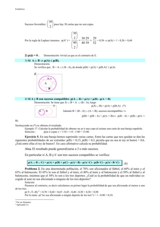 Estadística




                                       30
              Sucesos favorables:         pues hay 30 cartas que no son copas.
                                       2

                                                        30
                                                        
                                                        2  30 29 29
                                                  c
              Por la regla de Laplace tenemos: p(A ) =       =    =   = 0,56 ⇒ p(A) = 1 - 0,56 = 0,44
                                                        40 40 39 52
                                                        
                                                        2

              2) p(φ) = 0 .      Demostración: trivial ya que es el contrario de E.
              3) Si A ⊂ B ⇒ p(A) ≤ p(B).
                         Demostración.
                         Se verifica que: B = A ∪ ( B - A), de donde p(B) = p(A) + p(B-A)3 ≥ p(A)

                         E
                                      B-A
                                  A
                                       B


              4) Si A y B son sucesos compatibles: p(A ∪ B) = p(A) + p(B) - p(A ∩ B)
                      Demostración: Se tiene que A ∪ B = A ∪ (B - A), luego
                                      E                                p(A ∪ B) = p(A) + p(B-A) (*)
                             A     B                Además B = (B - A) ∪ (A ∩ B), sucesos incompatibles ⇒
                                                                     p(B) = p(B - A) + p(A ∩ B)⇒ p(B - A) = p(B) - p(A ∩
B)
Sustituyendo en (*) se obtiene el resultado.
         Ejemplo 17. Calcular la probabilidad de obtener un as ó una copa al extraer una carta de una baraja española.
         Solución :       p(as ó copas ) = 1/10 + 1/4 - 1/40 = 13/40.
        Ejercicio 5. En una baraja hemos suprimido varias cartas. Entre las cartas que nos quedan se dan las
siguientes probabilidades de ser extraídas: p(R) = 0,15, p(B) = 0,3, p(carta que no sea ni rey ni basto) = 0,6.
¿Está entre ellas el rey de bastos?. En caso afirmativo calcula su probabilidad.
              Nota. El resultado puede generalizarse a 3 o más sucesos.
              En particular si A, B y C son tres sucesos compatibles se verifica:

                  p(A ∪ B ∪ C) = p(A) + p(B) + p(C) - p(A∩ B) - p(A∩C) - p(B∩C) - p(A∩ B∩C)            (1)
        Problema 2. En una determinada población, el 70% son aficionados al fútbol, el 60% al tenis y el
65% al baloncesto. El 45% lo son al fútbol y al tenis, el 40% al tenis y al baloncesto y el 50% al futbol y al
baloncesto, mientras que el 30% lo son a los tres deportes. ¿Cuál es la probabilidad de que un individuo es-
cogido al azar no sea aficionado a ninguno de los tres deportes?
          Solución
          Pasamos al contrario, es decir calculamos en primer lugar la probabilidad de que sea aficionado al menos a uno
de los tres.
          p( F∪T∪B) 4 = 0,70 + 0,60 + 0,65 - 0,45 - 0,40 - 0,50 + 0,30 = 0,90
          Por lo tanto p(“no sea aficionado a ningún deporte de los tres”) = 1 - 0,90 = 0,10.

3
    Por ser disjuntos.
4
    Aplicando (1)
 