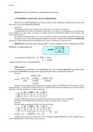 Estadística




              Ejercicio 6. Resolver el problema 2 usando diagramas de Venn.


              3. Probabilidad condicionada. Sucesos independientes.

        Muchas veces la probabilidad de que ocurra un suceso viene influida por el hecho de que ocurra o no
otro suceso, o por una información adicional.
         Ejemplo 18.
          Supongamos un dado cuyas caras pares son de color negro y las impares de color rojo.
         La probabilidad de los sucesos elementales, en principio, es 1/6; pero si en el lanzamiento se nos informa que
la cara obtenida es de color negro, sin decirnos el resultado, entonces la probabilidad cambia: la de los impares sería
cero y la de los pares 1/3.
         Esto nos dice que hemos pasado a otro espacio probabilístico donde no se cumple el postulado de indiferencia.
        En general, si A y B son dos sucesos del álgebra de sucesos, se define la probabilidad condicionada
del suceso A sobre el B como la probabilidad de que ocurra A habiendo sucedido antes B:
              Definición 8. Sea B un suceso tal que p(B) ≠ 0; para cualquier suceso A llamaremos proba-
bilidad de A condicionada a B:
                                                                             p( A ∩ B )
                                                                 p(A/B) =
                                                                                p( B )


              Si consideramos la aplicación: pB:     P(E)  → [0,1]
                                                         A → p(A/B)
se puede comprobar que es una probabilidad.


              Observación 1
        La aplicación pB así definida es una probabilidad en la que el espacio muestral E se puede conside-
rar reducido al suceso B como consecuencia de la información sobre el experimento aleatorio.
              En efecto:
                                    card ( A ∩ B )
                       p( A ∩ B )     card ( E )     card ( A ∩ B )
              p(A/B) =            =                =
                          p( B )      card ( B )       card ( B )
                                      card ( E )
          Ejemplo 19. En una determinada localidad hay tres partidos políticos: PP, PSOE e IU. Se efectúa un referén-
dum para decidir si un cierto día se declara fiesta local. La siguiente tabla nos da los resultados en % en función del par-
tido al que votó cada ciudadano en las últimas elecciones:
                            PP      PSOE        IU       Abs
                   Sí       25       20          8       12
                   No       15       10          2        8
              a) ¿Qué probabilidad hay de que una persona tomada al azar haya votado Sí en el referéndum?
              b) Calcular la probabilidad de que un individuo sea del PP sabiendo que ha votado sí.
              Solución:
              En primer lugar completamos la tabla con las sumas parciales:
                              PP      PSOE        IU       Abs
                    Sí         25       20         8       12       65
                    No         15       10         2        8       35
                                     40    30             10           20     100
              a) p( Sí ) = 0,65; b) p( PP/Sí ) = 25/65 = 0,38.
        Ejemplo 20. En una clase de COU el 45% de los estudiantes suspende Matemáticas, el 60% suspende física y
el 30% suspende ambas. Se selecciona al azar un alumno:
 