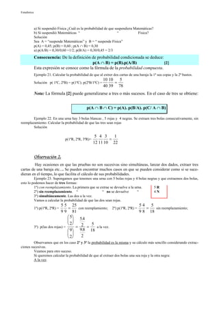 Estadística




              a) Si suspendió Física ¿Cuál es la probabilidad de que suspendiera Matemáticas?
              b) Si suspendió Matemáticas “                            “           Física?
              Solución
              Sea A = “suspende Matemáticas” y B = “ suspende Física”
              p(A) = 0,45; p(B) = 0,60 ; p(A ∩ B) = 0,30
              a) p(A/B) = 0,30/0,60 =1/2; p(B/A) = 0,30/0,45 = 2/3
              Consecuencia: De la definición de probabilidad condicionada se deduce:
                                              p(A ∩ B) = p(B).p(A/B)                 [2]
              Esta expresión se conoce como la fórmula de la probabilidad compuesta.
              Ejemplo 21. Calcular la probabilidad de que al extrer dos cartas de una baraja la 1ª sea copas y la 2ª bastos.
                                                             10 10   5
              Solución p( 1ªC, 2ªB) = p(1ªC). p(2ªB/1ªC) =         =
                                                             40 39 78
              Nota: La fórmula [2] puede generalizarse a tres o más sucesos. En el caso de tres se obtiene:


                                                  p(A ∩ B ∩ C) = p(A). p(B/A). p(C/ A ∩ B)

        Ejemplo 22. En una urna hay 3 bolas blancas , 5 rojas y 4 negras. Se extraen tres bolas consecutivamente, sin
reemplazamiento. Calcular la probabilidad de que las tres sean rojas
        Solución

                                                        5 4 3    1
                                   p(1ªR, 2ªR, 3ªR)=           =
                                                       12 11 10 22


              Observación 2.
         Hay ocasiones en que las pruebas no son sucesivas sino simultáneas, lanzar dos dados, extraer tres
cartas de una baraja etc.... Se pueden encontrar muchos casos en que se pueden considerar como si se suce-
dieran en el tiempo, lo que facilita el cálculo de sus probabilidades.
         Ejemplo 23. Supongamos que tenemos una urna con 5 bolas rojas y 4 bolas negras y que extraemos dos bolas,
esto lo podemos hacer de tres formas:
         1º) con reemplazamiento. La primera que se extrae se devuelve a la urna.    5R
         2º) sin reemplazamiento. “                   “ no se devuelve        “      4N
         3º) simultáneamente. Las dos a la vez.
         Vamos a calcular la probabilidad de que las dos sean rojas.
                                 5 5 25                                         54 5
              1º) p(1ªR, 2ªR) =      =     con reemplamiento; 2º) p(1ªR, 2ªR) =    =   sin reemplazamiento;
                                 9 9 81                                         9 8 18
                                      5 5.4
                                      
                                      2          5
              3º) p(las dos rojas) =      = 2 =       a la vez.
                                      9 9.8 18
                                           2
                                      2
         Observamos que en los caso 2º y 3º la probabilidad es la misma y su cálculo más sencillo considerando extrac-
ciones sucesivas.
         Veamos para otro suceso.
         Si queremos calcular la probabilidad de que al extraer dos bolas una sea roja y la otra negra:
         A la vez.
 