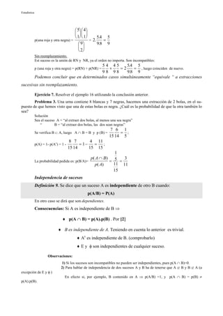 Estadística




                                          5  4
                                           
                                          1  1      5.4 5
              p(una roja y otra negra) =           = 2.    =
                                             9        9.8 9
                                             
                                             2
              Sin reemplazamiento.
              Est suceso es la unión de RN y NR, ya el orden no importa. Son incompatibles:
                                                54 45       5.4 5
                                                   +
              p (una roja y otra negra) = p(RN) + p(NR) ==2     = , luego coinciden de nuevo.
                                                98 98       9.8 9
              Podemos concluir que en determinados casos simultáneamente “equivale “ a extracciones
sucesivas sin reemplazamiento.

              Ejercicio 7. Resolver el ejemplo 16 utilizando la conclusión anterior.
        Problema 3. Una urna contiene 8 blancas y 7 negras, hacemos una extracción de 2 bolas, en el su-
puesto de que hemos visto que una de estas bolas es negra. ¿Cuál es la probabilidad de que la otra también lo
sea?
              Solución
              Sea el suceso A = “al extraer dos bolas, al menos una sea negra”
                 “         B = “al extraer dos bolas, las dos sean negras”
                                                               7 6 1
              Se verifica B ⊂ A, luego A ∩ B = B y p (B) =         = ;
                                                              15 14 5
                                       8 7        4 11
              p(A) = 1- p(Ac) = 1 -         = 1−   =   ;
                                      15 14      15 15
                                                               1
                                                 p( A ∩ B )       3
              La probabilidad pedida es: p(B/A)=            = 5 =
                                                   p( A)      11 11
                                                              15
              Independencia de sucesos
              Definición 9. Se dice que un suceso A es independiente de otro B cuando:
                                                p(A/B) = P(A)
              En otro caso se dirá que son dependientes.
              Consecuencias: Si A es independiente de B ⇒

                                ♦ p(A ∩ B) = p(A).p(B) . Por [2]

                             ♦ B es independiente de A. Teniendo en cuenta lo anterior es trivial.
                                          ♦ Ac es independiente de B. (comprobarlo)
                                          ♦ E y φ son independientes de cualquier suceso.

                      Observaciones:
                                1) Si los sucesos son incompatibles no pueden ser independientes, pues p(A ∩ B)=0.
                               2) Para hablar de independencia de dos sucesos A y B ha de tenerse que A ⊄ B y B ⊄ A (a
excepción de E y φ )
                                  En efecto si, por ejemplo, B contenido en A ⇒ p(A/B) =1, y p(A ∩ B) = p(B) ≠
p(A).p(B).
 