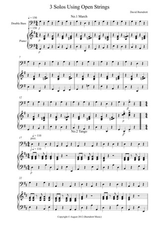 {
{
{
{
{
Double Bass
Piano
f
q = 150
p
q = 150
p
7
ff
12
p
p
Copyright © August 2012 (Burndrett Music)
f
q = 110
17
q = 110
p
22
4
4
4
4
4
4
4
4
4
4
4
4
4
4
4
4
4
4
?#
3 Solos Using Open Strings
No.1 March
David Burndrett
&
#
?#
?#
&
#
?#
?# >
&
# > >
?#
> >
?##
pizz.
No.2 Tango
&
##
?##
?##
&
##
?##
œ Œ œ Œ œ Œ œ Œ œ Œ œ Œ œ Œ œ Œ œ Œ œ Œ œ Œ œ Œ
Œ
œœœ Œ
œœœ Œ
œœœ Œ
œœœ#
Œ
œœœ Œ
œœœn
Œ
œœœ Œ
œœœ#
Œ
œœœ Œ
œ
œœn Œ
œœœ Œ
œœœ#
œ
Œ œ Œ œ Œ œ Œ œ Œ
œ
Œ
œ
Œ œ Œ œ Œ œ Œ œ Œ œ Œ
œ Œ œ Œ œ Œ œ Œ œ Œ œ Œ œ Œ œ Œ œ Œ œ Œ
Œ
œœœ Œ
œœœn
Œ
œœœ Œ
œœœ Œ
œœœ Œ
œœœ Œ
œœœ Œ
œœœ
#
Œ
œœœ Œ
œœœn
œ Œ
œ
Œ œ œ œ œ œ Œ œn Œ œ Œ œ Œ œ Œ
œ
Œ
œ Œ œ Œ œ Œ œ Œ œ Œ œ Œ œ Œ œ Œ œ Œ œ Œ
Œ
œœœ Œ
œœœ#
Œ
œœœ Œ
œ
œœn Œ
œœœ Œ
œœœ#
Œ
œœœ Œ
œœœn
Œ
œœœ œœœ Œ
œ Œ œ Œ œ Œ œ Œ œ Œ œ Œ œ Œ
œ
Œ œ œ œ Œ
œ Œ œ Œ œ Œ œ Œ œ Œ œ Œ œ Œ œ Œ œ Œ œ Œ
œœœ
œœœ ‰
œœœ
j
œœœ
œœœ
œœœ Œ Ó
œœœ
œœœ ‰
œœœ
j
œœœ
œœœ
œœœ Œ Ó
œœœ
œœœ ‰
œœœ
j
œœœ
œœœ
œ Œ œ œ œ Œ œ
œ œ Œ œ
œ œ Œ œ œ œ Œ œ
œ
œ Œ œ Œ œ Œ œ Œ œ Œ œ Œ œ Œ œ Œ œ Œ œ Œ
œœœ
œœœ ‰
œœœ
j
œœœ
œœœ
œœœ
œœœ ‰
œœœ
j
œœœ œœœ œœœ Œ Ó
œœœ œœœ ‰
œœœ
j
œœœ
œœœ
œœœ Œ Ó
œ Œ œ œ
œ Œ œ œ œ Œ
œ
œ œ Œ
œ
œ œ Œ œ
œ
 