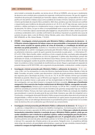 LIVRO I • Do Processo em Geral 	

Art. 4º

seria inviável a concessão do pedido, nos termos do art. 89 da Lei 9.099/95, uma vez que o recebimento
da denúncia seria condição para a proposta de suspensão condicional do processo. No que diz respeito à
inexistência de prova para condenação por homicídio culposo, enfatizou que a jurisprudência do STF seria
pacífica em não admitir o habeas corpus como sucedâneo de revisão criminal e, tampouco, permitir o revolvimento aprofundado de conjunto fático-probatório. Além disso, ponderou que não mereceria ser acolhido
o requerimento para incidência da atenuante prevista no art. 65, III, b, do CP, haja vista que, neste recurso
ordinário, a defesa restringira-se a simplesmente invocar a regra normativa, sem fundamentar a aplicação
da atenuante. Por último, no que se refere à incompatibilidade entre a causa de aumento de pena (CP, art.
121, § 4º) e o homicídio culposo caracterizado pela negligência, sob pena de bis in idem, observou que nem
a sentença condenatória nem o acórdão confirmatório da sentença imputaram ao paciente esta causa de
aumento de pena. Após o voto do Ministro Gilmar Mendes, pediu vista o Ministro Ricardo Lewandowski.
RHC 97926/GO, rel. Min. Gilmar Mendes, 1º.10.2013.
``

STF/693 – Investigação criminal promovida pelo Ministério Público e aditamento da denúncia – 6.
O Plenário retomou julgamento de habeas corpus em que pretendido o trancamento de ação penal
movida contra acusado da suposta prática de crime de homicídio, e a invalidação da decisão que
decretara sua prisão preventiva. Sustenta-se a inexistência de base legal para a custódia, bem como a
impossibilidade de se admitir investigação promovida pelo Ministério Público, que viera a servir de base
ao aditamento à denúncia, a partir do qual o paciente fora envolvido na ação penal — v. Informativos 471,
671 e 672. O Min. Marco Aurélio, relator, cientificou a Corte a respeito de fatos, suscitados pelos advogados
do paciente, alegadamente posteriores ao início do julgamento. A defesa aduz desconhecer, porque não
declarados em sessão, os fundamentos dos Ministros Cezar Peluso, Cármen Lúcia e Ayres Britto para a manutenção da segregação cautelar do paciente, afastada por força de liminar deferida em 2004. Ressalta não
haver circunstância a indicar necessidade do recolhimento ao cárcere. Requer a apreciação em separado do
presente habeas e do RE 593727/MG, sob o argumento de peculiaridades, a obstaculizar a análise conjunta.

``

Investigação criminal promovida pelo Ministério Público e aditamento da denúncia – 7. Em voto-vista, o Min. Luiz Fux acompanhou os votos dos Ministros Sepúlveda Pertence, Gilmar Mendes e Celso de
Mello. Concedeu, em parte, a ordem, para desconstituir o decreto de prisão preventiva, diante da ausência
dos requisitos para a decretação da prisão, à luz do art. 312, VI, do CPP, mantida a liminar que concedera
liberdade ao paciente. Observou que os Ministros que negaram a ordem o fizeram baseados na premissa
de que não se poderia trancar a ação penal, em face da legitimidade do Ministério Público para o início
das investigações, sem que determinassem a revogação da liminar concedida. Aduziu que a Constituição
asseguraria o livre exercício das funções institucionais do Ministério Público, consagradas sua autonomia e independência. Destacou que a ausência de menção, no CPP de 1941, a modelo de investigação
preliminar presidida por promotor decorreria da inexistência das garantias asseguradas hoje aos membros
do Ministério Público. Pontuou não haver razão para alijar o Ministério Público da condução dos trabalhos
que precedessem o exercício da ação penal de que seria titular. Asseverou que, além de compatível com a
Constituição, a investigação direta pelo Ministério Público proporcionaria plena observância do princípio da
obrigatoriedade, a militar em favor dos direitos fundamentais do sujeito passivo da persecução penal. Em
consequência, evitar-se-iam delongas desnecessárias no procedimento prévio e proporcionar-se-ia contato
maior do dominus litis com os elementos que informariam seu convencimento.

``

Investigação criminal promovida pelo Ministério Público e aditamento da denúncia – 8. Assegurar-se-ia, ademais, a independência na condução dos trabalhos investigativos, mormente quando a referida atividade tivesse por escopo a apuração de delitos praticados por policiais. Frisou que a adoção de processo
hermenêutico sistemático induziria à conclusão de que o Ministério Público poderia, ainda que em
caráter subsidiário e sem o intuito de se substituir à polícia, realizar investigações para fins de instrução criminal. Dessumiu que o art. 144 da CF, conjugado com o art. 4º, parágrafo único, do CPP (“Art. 4º
A polícia judiciária será exercida pelas autoridades policiais no território de suas respectivas circunscrições
e terá por fim a apuração das infrações penais e da sua autoria. Parágrafo único. A competência definida
neste artigo não excluirá a de autoridades administrativas, a quem por lei seja cometida a mesma função”),
conduziria à exegese de legitimidade na atuação do órgão ministerial.
19

 
