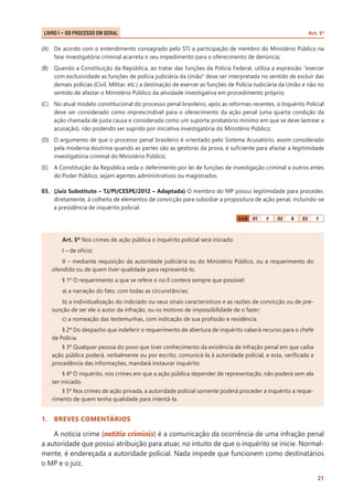 Art. 5º

LIVRO I • Do Processo em Geral 	

(A)	 De acordo com o entendimento consagrado pelo STJ a participação de membro do Ministério Público na
fase investigatória criminal acarreta o seu impedimento para o oferecimento de denúncia;
(B)	 Quando a Constituição da República, ao tratar das funções da Polícia Federal, utiliza a expressão "exercer
com exclusividade as funções de polícia judiciária da União" deve ser interpretada no sentido de excluir das
demais polícias (Civil, Militar, etc.) a destinação de exercer as funções de Polícia Judiciária da União e não no
sentido de afastar o Ministério Público da atividade investigativa em procedimento próprio;
(C)	 No atual modelo constitucional do processo penal brasileiro, após as reformas recentes, o Inquérito Policial
deve ser considerado como imprescindível para o oferecimento da ação penal (uma quarta condição da
ação chamada de justa causa e considerada como um suporte probatório mínimo em que se deve lastrear a
acusação), não podendo ser suprido por iniciativa investigatória do Ministério Público;
(D)	 O argumento de que o processo penal brasileiro é orientado pelo Sistema Acusatório, assim considerado
pela moderna doutrina quando as partes são as gestoras da prova, é suficiente para afastar a legitimidade
investigatória criminal do Ministério Público;
(E)	 A Constituição da República veda o deferimento por lei de funções de investigação criminal a outros entes
do Poder Público, sejam agentes administrativos ou magistrados.
03.	 (Juiz Substituto – TJ/PI/CESPE/2012 – Adaptada) O membro do MP possui legitimidade para proceder,
diretamente, à colheita de elementos de convicção para subsidiar a propositura de ação penal, incluindo-se
a presidência de inquérito policial.
GAB

01

F

02

B

03

F

Art. 5º Nos crimes de ação pública o inquérito policial será iniciado:
I – de ofício;
II – mediante requisição da autoridade judiciária ou do Ministério Público, ou a requerimento do
ofendido ou de quem tiver qualidade para representá-lo.
§ 1º O requerimento a que se refere o no II conterá sempre que possível:
a) a narração do fato, com todas as circunstâncias;
b) a individualização do indiciado ou seus sinais característicos e as razões de convicção ou de presunção de ser ele o autor da infração, ou os motivos de impossibilidade de o fazer;
c) a nomeação das testemunhas, com indicação de sua profissão e residência.
§ 2º Do despacho que indeferir o requerimento de abertura de inquérito caberá recurso para o chefe
de Polícia.
§ 3º Qualquer pessoa do povo que tiver conhecimento da existência de infração penal em que caiba
ação pública poderá, verbalmente ou por escrito, comunicá-la à autoridade policial, e esta, verificada a
procedência das informações, mandará instaurar inquérito.
§ 4º O inquérito, nos crimes em que a ação pública depender de representação, não poderá sem ela
ser iniciado.
§ 5º Nos crimes de ação privada, a autoridade policial somente poderá proceder a inquérito a requerimento de quem tenha qualidade para intentá-la.

1.	 BREVES COMENTÁRIOS

A notícia crime (notitia criminis) é a comunicação da ocorrência de uma infração penal
a autoridade que possui atribuição para atuar, no intuito de que o inquérito se inicie. Normalmente, é endereçada a autoridade policial. Nada impede que funcionem como destinatários
o MP e o juiz.
21

 