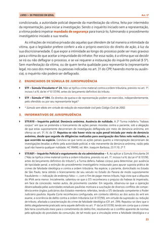 LIVRO I • Do Processo em Geral 	

Art. 5º

condicionada, a autoridade policial depende da manifestação da vítima, feita por intermédio
da representação, para iniciar a investigação. Sendo o inquérito iniciado sem a representação,
a vítima poderá impetrar mandado de segurança para trancá-lo, fulminando o procedimento
investigatório iniciado a sua revelia.
As infrações de iniciativa privada são aquelas que ofendem de tal maneira a intimidade da
vítima, que o legislador prefere conferir a ela o próprio exercício do direito de ação, à luz da
sua discricionariedade. É que expor a intimidade ao longo do processo pode ser mais gravoso
para a vítima do que aceitar a impunidade do infrator. Por essa razão, é a vítima que vai decidir
se irá ou não deflagrar o processo, e se vai requerer a instauração do inquérito policial (§ 5º).
Sem manifestação da vítima, ou de quem tenha qualidade para representá-la (representante
legal, no caso dos menores, ou pessoas indicadas no art. 31 do CPP, havendo morte ou ausência), o inquérito não poderá ser deflagrado.
2.	 ENUNCIADOS DE SÚMULA DE JURISPRUDÊNCIA
``

STF – Súmula Vinculante nº 24. Não se tipifica crime material contra a ordem tributária, previsto no art. 1º,
incisos I a IV, da lei nº 8.137/90, antes do lançamento definitivo do tributo.

``

STF – Súmula nº 594. Os direitos de queixa e de representação podem ser exercidos, independentemente,
pelo ofendido ou por seu representante legal.*

``

* Súmula sem efeito em virtude da redução da maioridade civil pelo Código Civil de 2002.

3.	 INFORMATIVOS DE JURISPRUDÊNCIA
``

STF/610 – Inquérito policial. Denúncia anônima. Ausência de nulidade. A 2ª Turma indeferiu “habeas
corpus” em que se pretendia o trancamento de ações penais movidas contra a paciente, sob a alegação
de que estas supostamente decorreriam de investigação deflagrada por meio de denúncia anônima, em
ofensa ao art. 5º, IV, da CF. Reputou-se não haver vício na ação penal iniciada por meio de denúncia
anônima, desde que seguida de diligências realizadas para averiguação dos fatos nela noticiados, o
que ocorrido na espécie. Concluiu-se que tanto as ações penais quanto a interceptação decorreriam de
investigações levadas a efeito pela autoridade policial, e não meramente da denúncia anônima, razão pela
qual não haveria qualquer nulidade. HC 99490, rel. Min. Joaquim Barbosa, 23.11.10. 2ª T.

``

STF/601 – Inquérito Policial e esgotamento da via administrativa – 1. Ao aplicar a Súmula Vinculante 24
(“Não se tipifica crime material contra a ordem tributária, previsto no art. 1º, incisos I a IV, da Lei nº 8.137/90,
antes do lançamento definitivo do tributo”), a Turma deferiu habeas corpus para determinar, por ausência
de tipicidade penal, a extinção do procedimento investigatório instaurado para apurar suposta prática de
crimes de falsidade ideológica e contra a ordem tributária. Na espécie, o paciente, domiciliado no Estado
de São Paulo, teria obtido o licenciamento de seu veículo no Estado do Paraná de modo supostamente
fraudulento — indicação de endereço falso —, com o fim de pagar menos tributo, haja vista que a alíquota
do IPVA seria menor. Inicialmente, salientou-se que o STJ reconhecera o prejuízo do habeas lá impetrado,
em face da concessão, nestes autos, de provimento cautelar. Em seguida, observou-se que a operação
desencadeada pelas autoridades estaduais paulistas motivara a suscitação de diversos conflitos de competência entre órgãos judiciários dos Estados-membros referidos, tendo o STJ declarado competente o Poder
Judiciário paulista. Aquela Corte reconhecera configurada, em contexto idêntico ao dos autos do writ em
exame, a ocorrência de delito contra a ordem tributária (Lei 8.137/90), em virtude da supressão ou redução
de tributo, afastada a caracterização do crime de falsidade ideológica (CP, art. 299). Reputou-se claro que o
delito alegadamente praticado seria aquele definido no art. 1º da Lei 8.137/90, tendo em conta que o crimen
falsi teria constituído meio para o cometimento do delito-fim, resolvendo-se o conflito aparente de normas
pela aplicação do postulado da consunção, de tal modo que a vinculação entre a falsidade ideológica e a
23

 