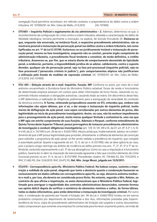 Art. 5º 	

Título II – Do Inquérito Policial .

sonegação fiscal permitiria reconhecer, em referido contexto, a preponderância do delito contra a ordem
tributária. HC 101900/SP, rel. Min. Celso de Mello, 21.9.2010.	
(HC-101900)
``

STF/601 – Inquérito Policial e esgotamento da via administrativa – 2. Ademais, determinou-se que, o
reconhecimento da configuração do crime contra a ordem tributária, afastada a caracterização do delito de
falsidade ideológica, tornaria pertinente a invocação, na espécie, da Súmula Vinculante 24. Destacou-se
que, enquanto não encerrada, na instância fiscal, o respectivo procedimento administrativo, não se
mostraria possível a instauração da persecução penal nos delitos contra a ordem tributária, tais como
tipificados no art. 1º da Lei 8.137/90. Esclareceu-se ser juridicamente inviável a instauração de persecução penal, mesmo na fase investigatória, enquanto não se concluir, perante órgão competente da
administração tributária, o procedimento fiscal tendente a constituir, de modo definitivo, o crédito
tributário. Asseverou-se, por fim, que se estaria diante de comportamento desvestido de tipicidade
penal, a evidenciar, portanto, a impossibilidade jurídica de se adotar, validamente, contra o suposto
devedor, qualquer ato de persecução penal, seja na fase pré-processual (inquérito policial), seja na
fase processual (“persecutio criminis in judicio”), pois comportamentos atípicos não justificariam
a utilização pelo Estado de medidas de repressão criminal. HC 101900/SP, rel. Min. Celso de Mello,
21.9.2010. (HC-101900)

``

STJ/ 483 – Delação através de e-mail. Inquérito. Função. MP. Conforme os autos, por meio de e-mail
anônimo encaminhado à Ouvidoria-Geral do Ministério Público estadual, fiscais de renda e funcionários
de determinada empresa estariam em conluio para obter informações de livros fiscais, reduzindo ou suprimindo tributos estaduais e obrigações acessórias, causando lesão ao erário. Em decorrência desse fato,
o MP determinou a realização de diligências preliminares para a averiguação da veracidade do conteúdo
da denúncia anônima. A Turma, reiterando jurisprudência assente no STJ, entendeu que, embora tais
informações não sejam idôneas, por si só, a dar ensejo à instauração de inquérito policial, muito
menos de deflagração de ação penal, caso sejam corroboradas por outros elementos de prova, dão
legitimidade ao início do procedimento investigatório. Assim, no caso, não há nenhum impedimento
para o prosseguimento da ação penal, muito menos qualquer ilicitude a contaminá-la, uma vez que
o MP agiu em estrito cumprimento de suas funções. Ademais o Parquet, conforme entendimento da
Quinta Turma deste Superior Tribunal, possui prerrogativa de instaurar procedimento administrativo
de investigação e conduzir diligências investigatórias (art. 129, VI, VII, VIII e IX, da CF; art. 8º, § 2º, I, II, IV,
V e VII, da LC n. 75/1993 e art. 26 da Lei n. 8.625/1993). Aduziu ainda que, hodiernamente, adotou-se o entendimento de que o MP possui legitimidade para proceder, diretamente, à colheita de elementos de convicção
para subsidiar a propositura de ação penal, só lhe sendo vedada a presidência do inquérito, que compete
à autoridade policial. Quanto à agravante do art. 12, II, da Lei n. 8.137/1990, não se deve aplicá-la ao caso,
pois o próprio artigo restringe seu âmbito de incidência ao delito previsto nos arts. 1º, 2º, 4º, 5º e 7º da referida lei, excluindo expressamente o art. 3º da sua abrangência. Como no caso a imputação é a funcionário
público, haveria bis in idem na imposição da mencionada agravante a fato que constitui elemento de crime
funcional previsto no art. 3º, II, da Lei n. 8.137/1990. Precedentes citados: HC 159.466-ES, DJe 17/5/2010, e
RHC 21.482-RS, DJe 12/4/2010. RHC 24.472-RJ, Rel. Min. Jorge Mussi, julgado em 15/9/2011.

``

STJ/478 – Correspondência apócrifa. Ministério Público Federal. No habeas corpus, sustenta a impetração a nulidade da ação penal, alegando que tanto a denúncia quanto a condenação basearam-se
exclusivamente em dados colhidos em correspondência apócrifa, ou seja, denúncia anônima mediante e-mail e, por isso, ela deveria ser considerada prova ilícita. No entanto, segundo o Min. Relator, ao
contrário do que afirma a impetração, os autos demonstram que o Ministério Público Federal, legitimado para averiguar a regularidade dos contratos administrativos denunciados, somente formou
sua opinio delicti depois de verificar a existência de elementos mínimos e colher, de forma idônea,
todos os dados informativos, para então determinar a instauração da investigação criminal. Por outro
lado, a condenação da paciente por fraude à licitação (art. 90 da Lei n. 8.666/1993) fundou-se em acervo
probatório composto por depoimento de testemunhas e dos réus, informações prestadas pela Superintendência do Incra, cópia do procedimento administrativo de licitação sob suspeita e outros documentos;
todos comprovaram que somente uma empresa foi contactada para fornecer orçamento prévio, servindo de

24

 