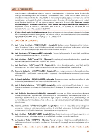 Art. 5º

LIVRO I • Do Processo em Geral 	

base para a elaboração de edital licitatório, e, depois, a mesma empresa foi vencedora, apesar de não poder
participar do certame por estar em dívida com a Receita Federal. Dessa forma, concluiu o Min. Relator que,
pelos documentos constantes dos autos, não há, de plano, comprovação que possa evidenciar ser a exordial
acusatória ou a sentença condenatória embasadas apenas em denúncia anônima. Assim, até por ser inviável
ampla dilação probatória em HC, não há como acatar a irresignação da impetração. Diante do exposto,
a Turma denegou a ordem em consonância com o parecer da Subprocuradoria-Geral da República.
Precedentes citados: HC 44.649-SP, DJ 8/10/2007, e HC 93.421-RO, DJe 9/3/2009. HC 191.797-PA, Rel. Min.
Napoleão Nunes Maia Filho, julgado em 21/6/2011.
``

STJ/430 – Sindicância. Notícia inconsistente. A notícia inconsistente de conduta criminosa não justifica a
instauração de procedimento investigatório, sob pena de violação das garantias constitucionais do cidadão.
AgRg na Sd 141, Rel. Min. Nancy Andrighi, j. 12.4.10. Corte Especial.

4.	 QUESTÕES DE CONCURSO
01.	 (Juiz Federal Substituto – TRF2/CESPE/2013 – Adaptada) Qualquer pessoa do povo que tiver conhecimento de qualquer infração penal poderá comunicá-la à autoridade policial, que, então, deverá reduzi-la a
termo e, caso verifique a procedência das informações, instaurar inquérito.
02.	 (Juiz Substituto – TJ/RJ/Vunesp/2012 – Adaptada) É irrecorrível o despacho da autoridade policial que
indefere o requerimento de abertura de inquérito.
03.	 (Juiz Substituto – TJ/RJ/Vunesp/2012 – Adaptada) Em qualquer crime de ação pública não é necessária a
representação da vítima para que o inquérito seja iniciado.
04.	 (Juiz Substituto – TJ/RJ/Vunesp/2012 – Adaptada) Nos crimes de ação privada, a autoridade policial
somente poderá proceder a inquérito a requerimento de quem tenha qualidade para intentá-la.
05.	 (Promotor de Justiça – MPE/AP/FCC/2012 – Adaptada) Nos crimes processados mediante ação penal de
ini­ iativa pública condicionada à representação, é ne­ essária a formulação desta para que o inquérito seja
c
c
instaurado.
06.	 (Delegado de Polícia – RJ/FUNCAB/2012 – Adaptada) O requerimento do ofendido nos delitos de ação
de iniciativa privada é classificado como notícia-crime qualificada.
07.	 (Juiz de Direito Substituto – PR/PUC/2012 – Adaptada) A notitia criminis inqualificada, de per si, é considerada pelos tribunais superiores como fundamento insuficiente capaz de ensejar a instauração de inquérito
policial.
08.	 (Juiz de Direito Substituto – PR/PUC/2012 – Adaptada) Em regra, nos delitos que ensejam ação penal
pública condicionada à representação, o inquérito policial somente deverá ser instaurado se houver representação do ofendido ou de seu representante legal. Segundo orientação do STJ, a representação em
comento não exige formalidade específica, bastando que expresse a vontade do legitimado na apuração do
fato criminoso.
09.	 (Técnico Judiciário – TJ/MG/FUMARC/2012 – Adaptada) Nos crimes de ação pública o inquérito policial
sempre será iniciado de ofício ou mediante requisição da autoridade judiciária ou do Ministério Público, ou
a requerimento do ofendido ou de quem tiver qualidade para representá-lo.
10.	 (Juiz Substituto – TJ/BA/CESPE/2012 – Adaptada) Segundo o entendimento dos tribunais superiores, em
hipótese nenhuma, é admitida a persecução penal iniciada com base em denúncia anônima.
11.	 (Advogado da União – CESPE/2012 – Adaptada) A jurisprudência do STJ admite a possibilidade de instauração de procedimento investigativo com base em denúncia anônima, desde que acompanhada de outros
elementos.
GAB

01

F

02

F

03

F

04

V

05

V

06

V

07

V

08

V

09

V

10

F

11

25

 
