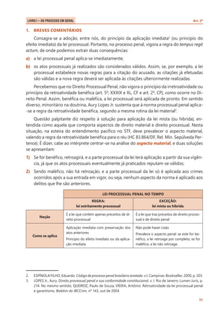 Art. 2º

LIVRO I • Do Processo em Geral 	

1.	 BREVES COMENTÁRIOS

Consagra-se a adoção, entre nós, do princípio da aplicação imediata2 (ou princípio do
efeito imediato) da lei processual. Portanto, no processo penal, vigora a regra do tempus regit
actum, de onde podemos extrair duas consequências:
a)	 a lei processual penal aplica-se imediatamente;
b)	 os atos processuais já realizados são considerados válidos. Assim, se, por exemplo, a lei
processual estabelece novas regras para a citação do acusado, as citações já efetuadas
são válidas e a nova regra deverá ser aplicada às citações ulteriormente realizadas.
Percebemos que no Direito Processual Penal, não vigora o princípio da irretroatividade ou
princípio da retroatividade benéfica (art. 5º, XXXIX e XL, CF e art. 2º, CP), como ocorre no Direito Penal. Assim, benéfica ou maléfica, a lei processual será aplicada de pronto. Em sentido
diverso, minoritário na doutrina, Aury Lopes Jr. sustenta que à norma processual penal aplica-se a regra da retroatividade benéfica, segundo a mesma rotina da lei material3.
Questão palpitante diz respeito à solução para aplicação da lei mista (ou híbrida), entendida como aquela que comporta aspectos de direito material e direito processual. Nesta
situação, na esteira do entendimento pacífico no STF, deve prevalecer o aspecto material,
valendo a regra da retroatividade benéfica para o réu (HC 83.864/DF, Rel. Min. Sepúlveda Pertence). É dizer, cabe ao intérprete centrar-se na análise do aspecto material, e duas soluções
se apresentam:
1)	 Se for benéfico, retroagirá, e a parte processual da lei terá aplicação a partir da sua vigência, já que os atos processuais eventualmente já praticados reputam-se válidos;
2)	 Sendo maléfico, não há retroação, e a parte processual da lei só é aplicada aos crimes
ocorridos após a sua entrada em vigor, ou seja, nenhum aspecto da norma é aplicado aos
delitos que lhe são anteriores.
LEI PROCESSUAL PENAL NO TEMPO
REGRA:
lei estritamente processual
Noção

Como se aplica

2.	
3.	

EXCEÇÃO:
lei mista ou híbrida

É a lei que contém apenas preceitos de direito processual

É a lei que traz preceitos de direito processual e de direito penal

Aplicação imediata com preservação dos
atos anteriores

Não pode haver cisão

Princípio do efeito imediato ou da aplicação imediata

Prevalece o aspecto penal: se este for benéfico, a lei retroage por completo; se for
maléfico, a lei não retroage.

ESPÍNOLA FILHO, Eduardo. Código de processo penal brasileiro anotado. v.I. Campinas: Bookseller, 2000, p. 203.
LOPES Jr., Aury. Direito processual penal e sua conformidade constitucional. v. I. Rio de Janeiro: Lumen Juris, p.
214. No mesmo sentido, QUEIROZ, Paulo de Souza; VIEIRA, Antônio. Retroatividade da lei processual penal
e garantismo. Boletim do IBCCrim, nº 143, out de 2004.
11

 