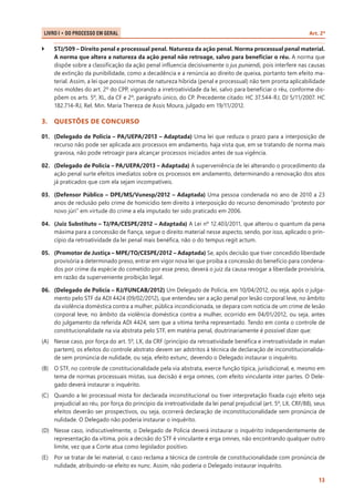 LIVRO I • Do Processo em Geral 	

``

Art. 2º

STJ/509 – Direito penal e processual penal. Natureza da ação penal. Norma processual penal material.
A norma que altera a natureza da ação penal não retroage, salvo para beneficiar o réu. A norma que
dispõe sobre a classificação da ação penal influencia decisivamente o jus puniendi, pois interfere nas causas
de extinção da punibilidade, como a decadência e a renúncia ao direito de queixa, portanto tem efeito material. Assim, a lei que possui normas de natureza híbrida (penal e processual) não tem pronta aplicabilidade
nos moldes do art. 2º do CPP, vigorando a irretroatividade da lei, salvo para beneficiar o réu, conforme dispõem os arts. 5º, XL, da CF e 2º, parágrafo único, do CP. Precedente citado: HC 37.544-RJ, DJ 5/11/2007. HC
182.714-RJ, Rel. Min. Maria Thereza de Assis Moura, julgado em 19/11/2012.

3.	 QUESTÕES DE CONCURSO
01.	 (Delegado de Polícia – PA/UEPA/2013 – Adaptada) Uma lei que reduza o prazo para a interposição de
recurso não pode ser aplicada aos processos em andamento, haja vista que, em se tratando de norma mais
gravosa, não pode retroagir para alcançar processos iniciados antes de sua vigência.
02.	 (Delegado de Polícia – PA/UEPA/2013 – Adaptada) A superveniência de lei alterando o procedimento da
ação penal surte efeitos imediatos sobre os processos em andamento, determinando a renovação dos atos
já praticados que com ela sejam incompatíveis.
03.	 (Defensor Público – DPE/MS/Vunesp/2012 – Adaptada) Uma pessoa condenada no ano de 2010 a 23
anos de reclusão pelo crime de homicídio tem direito à interposição do recurso denominado “protesto por
novo júri” em virtude do crime a ela imputado ter sido praticado em 2006.
04.	 (Juiz Substituto – TJ/PA/CESPE/2012 – Adaptada) A Lei nº 12.403/2011, que alterou o quantum da pena
máxima para a concessão de fiança, segue o direito material nesse aspecto, sendo, por isso, aplicado o princípio da retroatividade da lei penal mais benéfica, não o do tempus regit actum.
05.	 (Promotor de Justiça – MPE/TO/CESPE/2012 – Adaptada) Se, após decisão que tiver concedido liberdade
provisória a determinado preso, entrar em vigor nova lei que proíba a concessão do benefício para condenados por crime da espécie do cometido por esse preso, deverá o juiz da causa revogar a liberdade provisória,
em razão da superveniente proibição legal.
06.	 (Delegado de Polícia – RJ/FUNCAB/2012) Um Delegado de Polícia, em 10/04/2012, ou seja, após o julgamento pelo STF da ADI 4424 (09/02/2012), que entendeu ser a ação penal por lesão corporal leve, no âmbito
da violência doméstica contra a mulher, pública incondicionada, se depara com notícia de um crime de lesão
corporal leve, no âmbito da violência doméstica contra a mulher, ocorrido em 04/01/2012, ou seja, antes
do julgamento da referida ADI 4424, sem que a vítima tenha representado. Tendo em conta o controle de
constitucionalidade na via abstrata pelo STF, em matéria penal, doutrinariamente é possível dizer que:
(A)	 Nesse caso, por força do art. 5º, LX, da CRF (princípio da retroatividade benéfica e irretroatividade in malan
partem), os efeitos do controle abstrato devem ser adstritos à técnica de declaração de inconstitucionalidade sem pronúncia de nulidade, ou seja, efeito extunc, devendo o Delegado instaurar o inquérito.
(B)	 O STF, no controle de constitucionalidade pela via abstrata, exerce função típica, jurisdicional, e, mesmo em
tema de normas processuais mistas, sua decisão é erga omnes, com efeito vinculante inter partes. O Delegado deverá instaurar o inquérito.
(C)	 Quando a lei processual mista for declarada inconstitucional ou tiver interpretação fixada cujo efeito seja
prejudicial ao réu, por força do princípio da irretroatividade da lei penal prejudicial (art. 5º, LX, CRF/88), seus
efeitos deverão ser prospectivos, ou seja, ocorrerá declaração de inconstitucionalidade sem pronúncia de
nulidade. O Delegado não poderia instaurar o inquérito.
(D)	 Nesse caso, indiscutivelmente, o Delegado de Polícia deverá instaurar o inquérito independentemente de
representação da vítima, pois a decisão do STF é vinculante e erga omnes, não encontrando qualquer outro
limite, vez que a Corte atua como legislador positivo.
(E)	 Por se tratar de lei material, o caso reclama a técnica de controle de constitucionalidade com pronúncia de
nulidade, atribuindo-se efeito ex nunc. Assim, não poderia o Delegado instaurar inquérito.
13

 