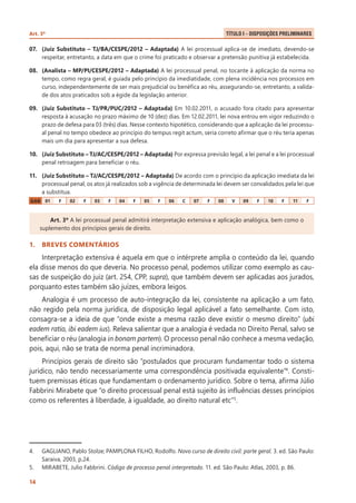 Art. 3º 	

Título I – Disposições Preliminares .

07.	 (Juiz Substituto – TJ/BA/CESPE/2012 – Adaptada) A lei processual aplica-se de imediato, devendo-se
respeitar, entretanto, a data em que o crime foi praticado e observar a pretensão punitiva já estabelecida.
08.	 (Analista – MP/PI/CESPE/2012 – Adaptada) A lei processual penal, no tocante à aplicação da norma no
tempo, como regra geral, é guiada pelo princípio da imediatidade, com plena incidência nos processos em
curso, independentemente de ser mais prejudicial ou benéfica ao réu, assegurando-se, entretanto, a validade dos atos praticados sob a égide da legislação anterior.
09.	 (Juiz Substituto – TJ/PR/PUC/2012 – Adaptada) Em 10.02.2011, o acusado fora citado para apresentar
resposta à acusação no prazo máximo de 10 (dez) dias. Em 12.02.2011, lei nova entrou em vigor reduzindo o
prazo de defesa para 03 (três) dias. Nesse contexto hipotético, considerando que a aplicação da lei processual penal no tempo obedece ao princípio do tempus regit actum, seria correto afirmar que o réu teria apenas
mais um dia para apresentar a sua defesa.
10.	 (Juiz Substituto – TJ/AC/CESPE/2012 – Adaptada) Por expressa previsão legal, a lei penal e a lei processual
penal retroagem para beneficiar o réu.
11.	 (Juiz Substituto – TJ/AC/CESPE/2012 – Adaptada) De acordo com o princípio da aplicação imediata da lei
processual penal, os atos já realizados sob a vigência de determinada lei devem ser convalidados pela lei que
a substitua.
GAB

01

F

02

F

03

F

04

F

05

F

06

C

07

F

08

V

09

F

10

F

11

F

Art. 3º A lei processual penal admitirá interpretação extensiva e aplicação analógica, bem como o
suplemento dos princípios gerais de direito.

1.	 BREVES COMENTÁRIOS

Interpretação extensiva é aquela em que o intérprete amplia o conteúdo da lei, quando
ela disse menos do que deveria. No processo penal, podemos utilizar como exemplo as causas de suspeição do juiz (art. 254, CPP, supra), que também devem ser aplicadas aos jurados,
porquanto estes também são juízes, embora leigos.
Analogia é um processo de auto-integração da lei, consistente na aplicação a um fato,
não regido pela norma jurídica, de disposição legal aplicável a fato semelhante. Com isto,
consagra-se a ideia de que “onde existe a mesma razão deve existir o mesmo direito” (ubi
eadem ratio, ibi eadem ius). Releva salientar que a analogia é vedada no Direito Penal, salvo se
beneficiar o réu (analogia in bonam partem). O processo penal não conhece a mesma vedação,
pois, aqui, não se trata de norma penal incriminadora.
Princípios gerais de direito são “postulados que procuram fundamentar todo o sistema
jurídico, não tendo necessariamente uma correspondência positivada equivalente”4. Constituem premissas éticas que fundamentam o ordenamento jurídico. Sobre o tema, afirma Júlio
Fabbrini Mirabete que “o direito processual penal está sujeito às influências desses princípios
como os referentes à liberdade, à igualdade, ao direito natural etc”5.

4.	
5.	
14

GAGLIANO, Pablo Stolze; PAMPLONA FILHO, Rodolfo. Novo curso de direito civil: parte geral. 3. ed. São Paulo:
Saraiva, 2003, p.24.
MIRABETE, Julio Fabbrini. Código de processo penal interpretado. 11. ed. São Paulo: Atlas, 2003, p. 86.

 