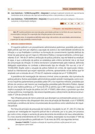 Art. 4º 	

Título II – Do Inquérito Policial .

02.	 (Juiz Substituto – TJ/MG/Vunesp/2012 – Adaptada) A analogia é aplicável somente em caso de lacuna
involuntária da lei, ainda que não haja real semelhança entre o caso previsto e o não previsto.
03.	 (Juiz Substituto – TJ/AC/CESPE/2012 – Adaptada) A lei penal admite a aplicação analógica e a lei processual penal, a interpretação analógica.
GAB

01

V

02

F

03

F

` TÍTULO II – DO INQUÉRITO POLICIAL
Art. 4º A polícia judiciária será exercida pelas autoridades policiais no território de suas respectivas
circunscrições e terá por fim a apuração das infrações penais e da sua autoria.
Parágrafo único. A competência definida neste artigo não excluirá a de autoridades administrativas,
a quem por lei seja cometida a mesma função.

1.	 BREVES COMENTÁRIOS

O inquérito policial é um procedimento administrativo preliminar, presidido pela autoridade policial, que tem por objetivo a apuração da autoria e da materialidade (existência) da
infração, e a sua finalidade é contribuir na formação do convencimento (opinião delitiva) do
titular da ação penal, que em regra é o Ministério Público, e excepcionalmente, a vítima (querelante). O art. 144 da CF define a atribuição da polícia judiciária, seja ela federal ou estadual.
A regra, é que a atribuição da polícia se estabeleça pelo critério territorial, isto é, do local
da consumação da infração. O critério territorial é complementado pelo material, definindo
delegados especialistas no combate a determinado tipo de infração. Por sua vez, a Lei nº
10.446/2002 dispõe sobre a atuação da polícia federal em crimes de repercussão interestadual ou internacional que exijam repressão uniforme, apresentando rol de delitos que foi
ampliado com a inclusão do art. 273 do CP, mediante a edição da Lei nº 12.894/2013.
A presidência de investigação de natureza criminal, como se percebe, não é privativa da
polícia judiciária. Outras autoridades administrativas podem presidir investigação, como ocorre nos inquéritos parlamentares presididos pelas CPI´s; nos inquéritos militares, presididos por
oficiais de carreira e até mesmo nas investigações presididas pelo Ministério Público. Apesar
de ser uma matéria polêmica, a 2º Turma do STF já admitiu que o MP investigue, o que não
implica usurpação de função da polícia civil (HC nº 91661). Além disso, o promotor que atue
na fase preliminar, investigando, não estará impedido para o oferecimento da denúncia (enunciado nº 234 da súmula do STJ).
Nas infrações penais de menor potencial, que abrangem as contravenções penais e os crimes cuja pena máxima não ultrapassem dois anos de privação de liberdade, a Lei nº 9.099/95
contempla a existência de termo circunstanciado da ocorrência como substitutivo do inquérito policial.
Por força do princípio da presunção de inocência, insculpido no art. 5º., LVII, CF, o fato de
a pessoa ser investigada em inquérito policial não é suficiente, por si só, para, em processo
por outro crime, ensejar o aumento de pena decorrente da existência de maus antecedentes.
É o mais recente entendimento do STJ sobre a matéria, estampado no enunciado nº 444 da
súmula de sua jurisprudência, publicada em 13 de maio de 2010, nos seguintes termos:
Súmula nº 444/STJ: “É vedada a utilização de inquéritos policiais e ações penais em curso
para agravar a pena-base”.
16

 
