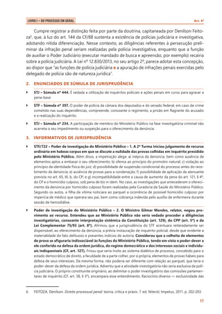 LIVRO I • Do Processo em Geral 	

Art. 4º

Cumpre registrar a distinção feita por parte da doutrina, capitaneada por Denilson Feitoza6, que, à luz do art. 144 da CF/88 sustenta a existência de polícias judiciária e investigativa,
adotando nítida diferenciação. Nesse contexto, as diligências referentes à persecução preliminar da infração penal seriam realizadas pela polícia investigativa, enquanto que a função
de auxiliar o Poder Judiciário (executar mandado de busca e apreensão, por exemplo) recairia
sobre a polícia judiciária. A Lei nº 12.830/2013, no seu artigo 2º, parece adotar esta concepção,
ao dispor que “as funções de polícia judiciária e a apuração de infrações penais exercidas pelo
delegado de polícia são de natureza jurídica”.
2.	 ENUNCIADOS DE SÚMULA DE JURISPRUDÊNCIA
``

STJ – Súmula nº 444. É vedada a utilização de inquéritos policiais e ações penais em curso para agravar a
pena-base

``

STF – Súmula nº 397. O poder de polícia da câmara dos deputados e do senado federal, em caso de crime
cometido nas suas dependências, compreende, consoante o regimento, a prisão em flagrante do acusado
e a realização do inquérito.

``

STJ – Súmula nº 234. A participação de membro do Ministério Público na fase investigatória criminal não
acarreta o seu impedimento ou suspeição para o oferecimento da denúncia.

3.	 INFORMATIVOS DE JURISPRUDÊNCIA
``

STF/722 – Poder de investigação do Ministério Público – 1. A 2ª Turma iniciou julgamento de recurso
ordinário em habeas corpus em que se discute a nulidade das provas colhidas em inquérito presidido
pelo Ministério Público. Além disso, a impetração alega: a) inépcia da denúncia, bem como ausência de
elementos aptos a embasar o seu oferecimento; b) ofensa ao princípio do promotor natural; c) violação ao
princípio da identidade física do juiz; d) possibilidade de suspensão condicional do processo antes do recebimento da denúncia; e) ausência de provas para a condenação; f) possibilidade de aplicação da atenuante
prevista no art. 65, III, b, do CP; e g) incompatibilidade entre a causa de aumento da pena do art. 121, § 4º,
do CP e o homicídio culposo, sob pena de bis in idem. No caso, as investigações que antecederam o oferecimento da denúncia por homicídio culposo foram realizadas pela Curadoria da Saúde do Ministério Público.
Segundo os autos, a filha da vítima noticiara ao parquet a ocorrência de possível homicídio culposo por
imperícia de médico que operara seu pai, bem como cobrança indevida pelo auxílio de enfermeira durante
sessão de hemodiálise.

``

Poder de investigação do Ministério Público – 2. O Ministro Gilmar Mendes, relator, negou provimento ao recurso. Entendeu que ao Ministério Público não seria vedado proceder a diligências
investigatórias, consoante interpretação sistêmica da Constituição (art. 129), do CPP (art. 5º) e da
Lei Complementar 75/93 (art. 8º). Afirmou que a jurisprudência do STF acentuara reiteradamente ser
dispensável, ao oferecimento da denúncia, a prévia instauração de inquérito policial, desde que evidente a
materialidade do fato delituoso e presentes indícios de autoria. Considerou que a colheita de elementos
de prova se afiguraria indissociável às funções do Ministério Público, tendo em vista o poder-dever a
ele conferido na defesa da ordem jurídica, do regime democrático e dos interesses sociais e individuais indisponíveis (CF, art. 127). Frisou que seria ínsito ao sistema dialético de processo, concebido para o
estado democrático de direito, a faculdade de a parte colher, por si própria, elementos de provas hábeis para
defesa de seus interesses. Da mesma forma, não poderia ser diferente com relação ao parquet, que teria o
poder-dever da defesa da ordem jurídica. Advertiu que a atividade investigatória não seria exclusiva da polícia judiciária. O próprio constituinte originário, ao delimitar o poder investigatório das comissões parlamentares de inquérito (CF, art. 58, § 3º), encampara esse entendimento. Raciocínio diverso — exclusividade das

6.	

FEITOZA, Denilson. Direito processual penal: teoria, crítica e práxis. 7. ed. Niterói: Impetus, 2011. p. 202-203.
17

 