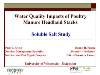 Water Quality Impacts of Poultry Manure Headland Stacks Soluble Salt Study Paul T. Kivlin						Dennis R. Frame Nutrient Management Specialist		   	        Director – Professor Nutrient and Pest Mgmt. Program      		  UW  - Discovery Farms University of Wisconsin – Extension 