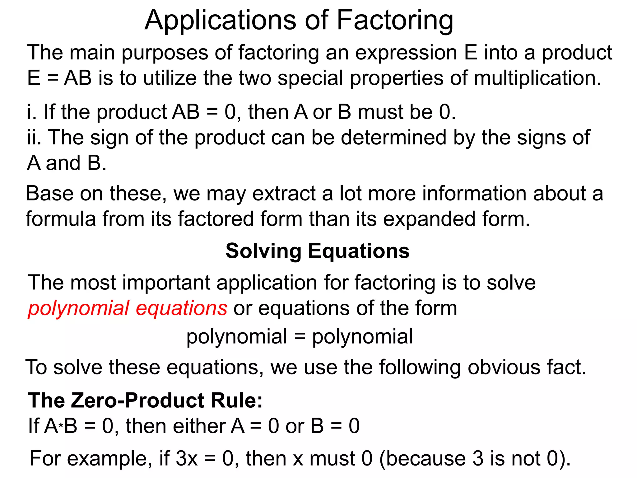 Applications of Factoring
Solving Equations
The most important application for factoring is to solve
polynomial equations or equations of the form
polynomial = polynomial
To solve these equations, we use the following obvious fact.
The Zero-Product Rule:
If A*B = 0, then either A = 0 or B = 0
For example, if 3x = 0, then x must 0 (because 3 is not 0).
The main purposes of factoring an expression E into a product
E = AB is to utilize the two special properties of multiplication.
i. If the product AB = 0, then A or B must be 0.
ii. The sign of the product can be determined by the signs of
A and B.
Base on these, we may extract a lot more information about a
formula from its factored form than its expanded form.
 