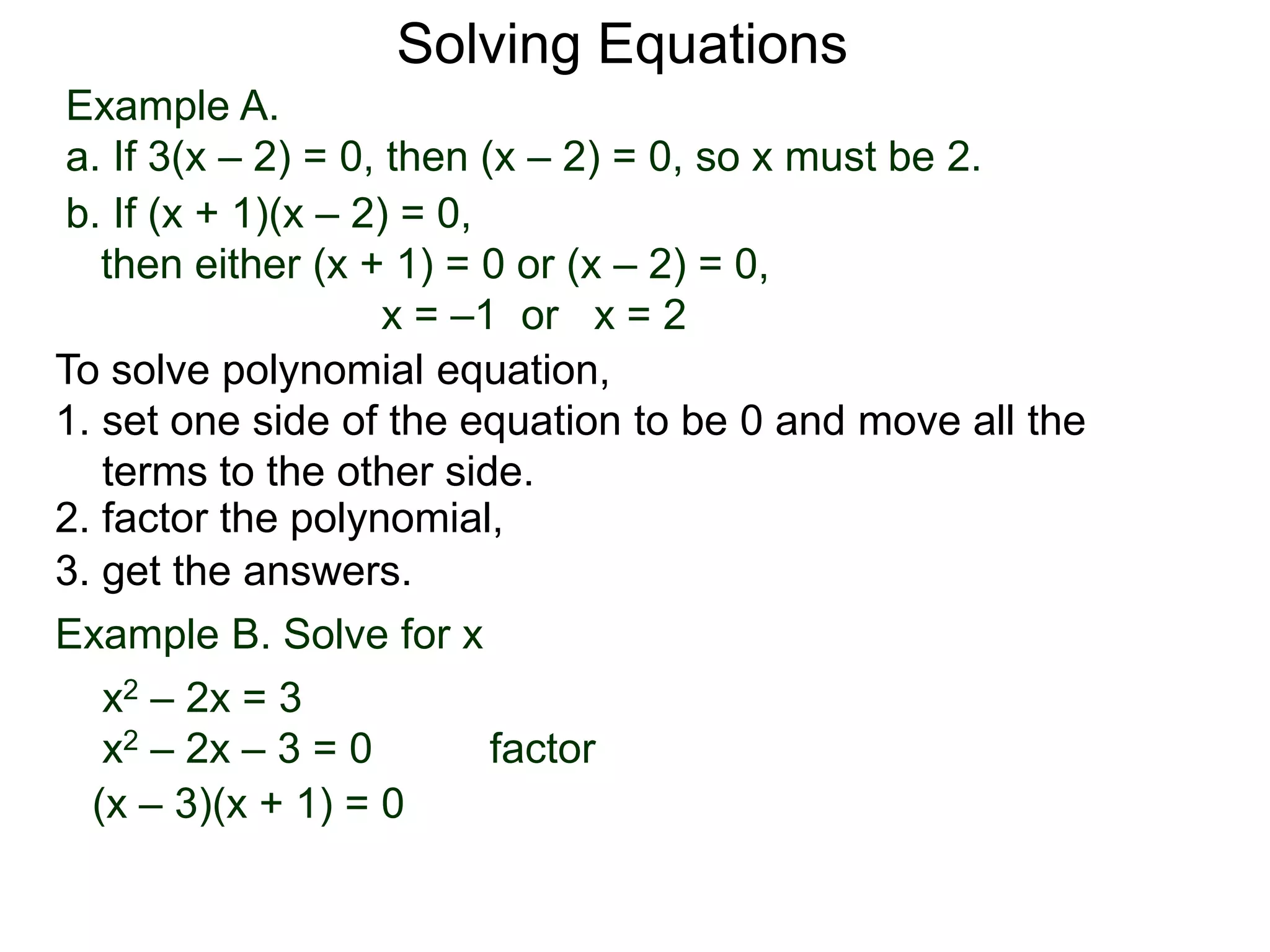 Example A.
a. If 3(x – 2) = 0, then (x – 2) = 0, so x must be 2.
Solving Equations
To solve polynomial equation,
1. set one side of the equation to be 0 and move all the
terms to the other side.
2. factor the polynomial,
3. get the answers.
b. If (x + 1)(x – 2) = 0,
then either (x + 1) = 0 or (x – 2) = 0,
x = –1 or x = 2
Example B. Solve for x
a. x2 – 2x = 3
x2 – 2x – 3 = 0 factor
(x – 3)(x + 1) = 0
 